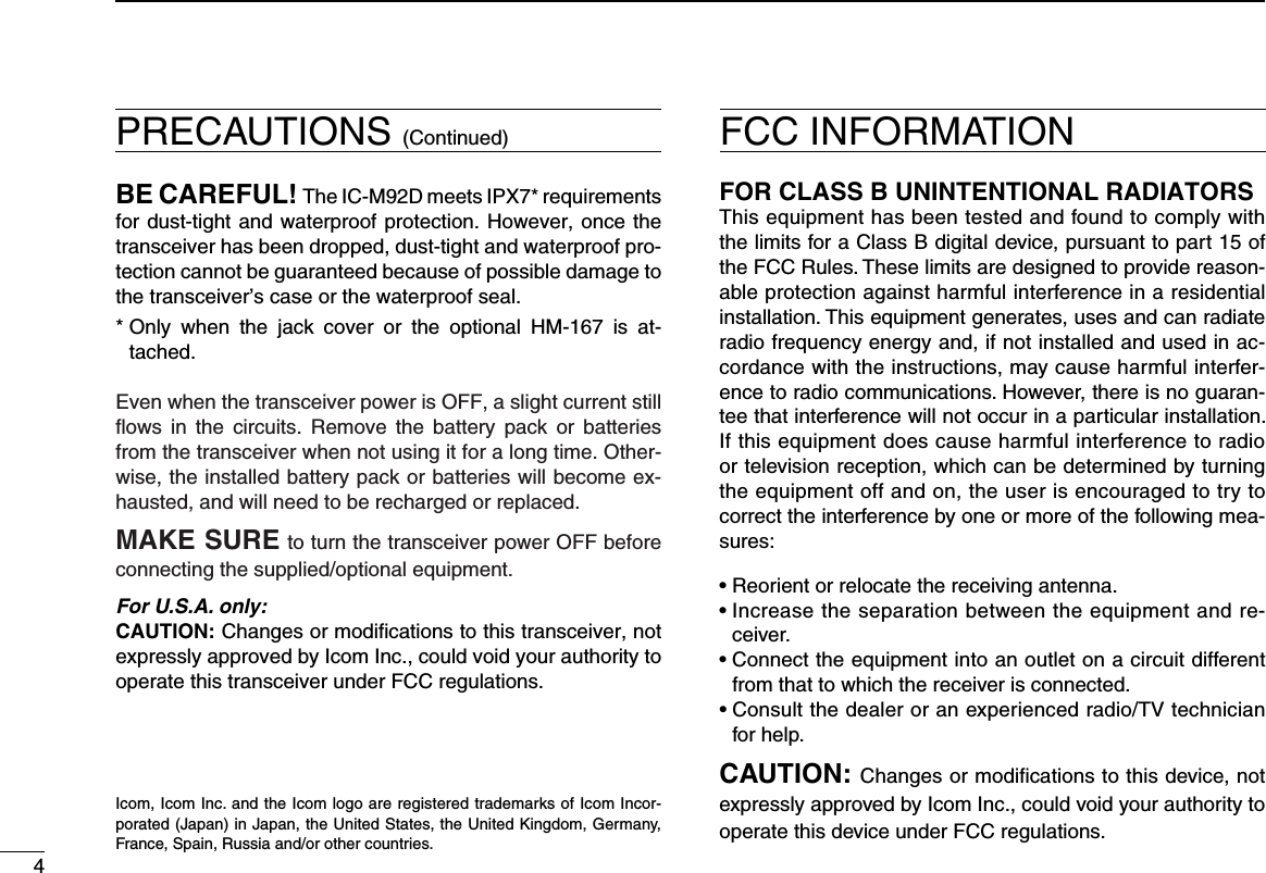 4FCC INFORMATIONBE CAREFUL! The IC-M92D meets IPX7* requirements for dust-tight and waterproof protection. However, once the transceiver has been dropped, dust-tight and waterproof pro-tection cannot be guaranteed because of possible damage to the transceiver’s case or the waterproof seal.*  Only  when  the  jack  cover  or  the  optional  HM-167  is  at-tached.Even when the transceiver power is OFF, a slight current still ﬂows  in  the  circuits.  Remove  the  battery  pack  or batteries from the trans ceiver when not using it for a long time. Other-wise, the installed battery pack or batteries will become ex-hausted, and will need to be recharged or replaced.MAKE SURE to turn the transceiver power OFF before connect ing the supplied/optional equipment.For U.S.A. only:CAUTION: Changes or modiﬁcations to this transceiver, not expressly approved by Icom Inc., could void your authority to operate this transceiver under FCC regulations.PRECAUTIONS (Continued)Icom, Icom Inc. and the Icom logo are registered trademarks of Icom Incor-porated (Japan) in Japan, the United States, the United Kingdom, Germany, France, Spain, Russia and/or other countries.CAUTION: Changes or modiﬁcations to this device, not expressly approved by Icom Inc., could void your authority to operate this device under FCC regulations. FOR CLASS B UNINTENTIONAL RADIATORSThis equipment has been tested and found to comply with the limits for a Class B digital device, pursuant to part 15 of the FCC Rules. These limits are designed to provide reason-able protection against harmful interference in a residential installation. This equipment generates, uses and can radiate radio frequency energy and, if not installed and used in ac-cordance with the instructions, may cause harmful interfer-ence to radio communications. However, there is no guaran-tee that interference will not occur in a particular installation. If this equipment does cause harmful interference to radio or television reception, which can be determined by turning the equipment off and on, the user is encouraged to try to correct the interference by one or more of the following mea-sures:•Reorientorrelocatethereceivingantenna.•Increasetheseparationbetweentheequipmentandre-ceiver.•Connecttheequipmentintoanoutletonacircuitdifferentfrom that to which the receiver is connected.•Consultthedealeroranexperiencedradio/TVtechnicianfor help.