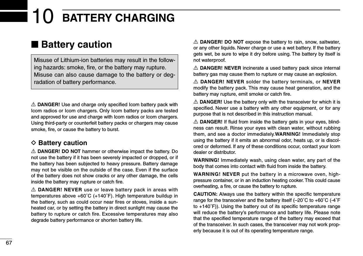 6710 BATTERY CHARGING■ Battery cautionR DANGER! Use and charge only speciﬁed Icom battery pack with Icom radios or Icom chargers. Only Icom battery packs are tested and approved for use and charge with Icom radios or Icom chargers. Using third-party or counterfeit battery packs or chargers may cause smoke, ﬁre, or cause the battery to burst.D Battery cautionR DANGER! DO NOT hammer or otherwise impact the battery. Do not use the battery if it has been severely impacted or dropped, or if the battery has been subjected to heavy pressure. Battery damage may not be visible on the outside of the case. Even if the surface of the battery does not show cracks or any other damage, the cells inside the battery may rupture or catch ﬁre.R DANGER! NEVER use or leave battery pack in areas with temperatures above +60˚C (+140˚F). High temperature buildup in the battery, such as could occur near ﬁres or stoves, inside a sun-heated car, or by setting the battery in direct sunlight may cause the battery to rupture or catch fire. Excessive temperatures may also degrade battery performance or shorten battery life.R DANGER! DO NOT expose the battery to rain, snow, saltwater, or any other liquids. Never charge or use a wet battery. If the battery gets wet, be sure to wipe it dry before using. The battery by itself is not waterproof.R DANGER! NEVER incinerate a used battery pack since internal battery gas may cause them to rupture or may cause an explosion.R DANGER! NEVER solder the battery terminals, or NEVER modify the battery pack. This may cause heat generation, and the battery may rupture, emit smoke or catch ﬁre.R DANGER! Use the battery only with the transceiver for which it is speciﬁed. Never use a battery with any other equipment, or for any purpose that is not described in this instruction manual.R DANGER! If ﬂuid from inside the battery gets in your eyes, blind-ness can result. Rinse your eyes with clean water, without rubbing them, and see a doctor immediately.WARNING! Immediately stop using the battery if it emits an abnormal odor, heats up, or is discol-ored or deformed. If any of these conditions occur, contact your Icom dealer or distributor.WARNING! Immediately wash, using clean water, any part of the body that comes into contact with ﬂuid from inside the battery.WARNING! NEVER put the battery in a microwave oven, high-pressure container, or in an induction heating cooker. This could cause overheating, a ﬁre, or cause the battery to rupture.CAUTION: Always use the battery within the specific temperature range for the transceiver and the battery itself (–20˚C to +60˚C (-4˚F to +140˚F)). Using the battery out of its speciﬁc temperature range will reduce the battery’s performance and battery life. Please note that the speciﬁed temperature range of the battery may exceed that of the transceiver. In such cases, the transceiver may not work prop-erly because it is out of its operating temperature range.Misuse of Lithium-ion batteries may result in the follow-ing hazards: smoke, ﬁre, or the battery may rupture.Misuse can also cause damage to the battery or deg-radation of battery performance.