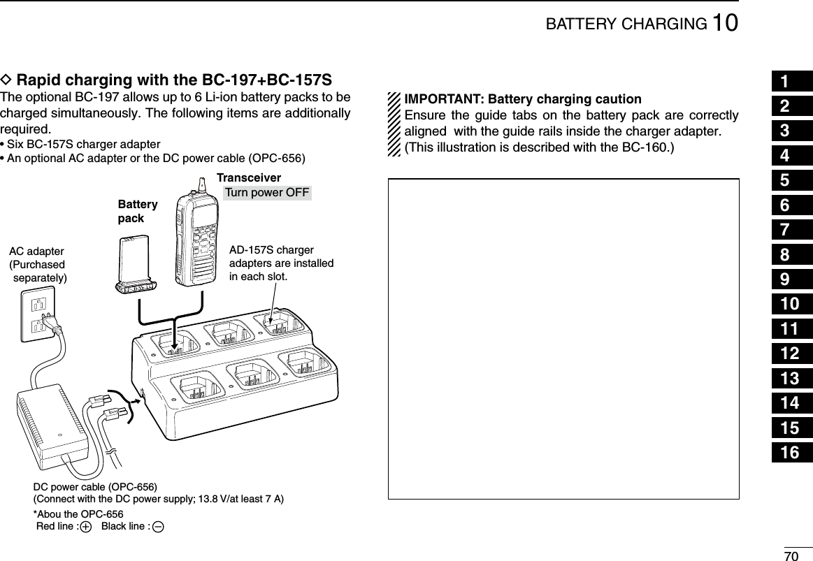 7010BATTERY CHARGING12345678910111213141516Rapid charging with the BC-197+BC-157S DThe optional BC-197 allows up to 6 Li-ion battery packs to be charged simultaneously. The following items are additionally required.•SixBC-157Schargeradapter•An optional AC adapter or the DC power cable (OPC-656)BatterypackAD-157S chargeradapters are installedin each slot.AC adapter(Purchased separately)TransceiverDC power cable (OPC-656)(Connect with the DC power supply; 13.8 V/at least 7 A)*Abou the OPC-656 Red line :        Black line :     Tu rn power OFF IMPORTANT: Battery charging caution   Ensure the guide  tabs  on the battery pack  are  correctly aligned  with the guide rails inside the charger adapter.  (This illustration is described with the BC-160.)