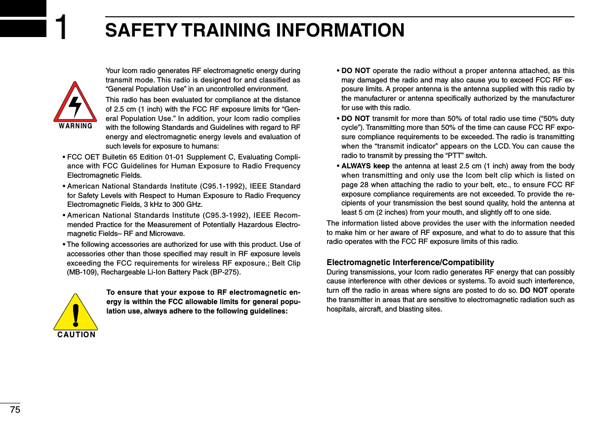 751SAFETY TRAINING INFORMATIONYour Icom radio generates RF electromagnetic energy during transmit mode. This radio is designed for and classified as  “General Population Use” in an uncontrolled environment.This radio has been evaluated for compliance at the distance of 2.5 cm (1 inch) with the FCC RF exposure limits for “Gen-eral Population Use.” In addition, your Icom radio complies with the following Standards and Guidelines with regard to RF energy and electromagnetic energy levels and evaluation of such levels for exposure to humans: •FCCOETBulletin65Edition01-01SupplementC,EvaluatingCompli-ance with FCC Guidelines for Human Exposure to Radio Frequency Electromagnetic Fields. •AmericanNationalStandardsInstitute(C95.1-1992),IEEEStandardfor Safety Levels with Respect to Human Exposure to Radio Frequency Electromagnetic Fields, 3 kHz to 300 GHz. •AmericanNationalStandardsInstitute(C95.3-1992),IEEERecom-mended Practice for the Measurement of Potentially Hazardous Electro-magnetic Fields– RF and Microwave. •Thefollowingaccessoriesareauthorizedforusewiththisproduct.Useofaccessories other than those speciﬁed may result in RF exposure levels exceeding the FCC requirements for wireless RF exposure.; Belt Clip (MB-109), Rechargeable Li-Ion Battery Pack (BP-275).To ensure that your expose to RF electromagnetic en-ergy is within the FCC allowable limits for general popu-lation use, always adhere to the following guidelines: •DO NOT operate the radio without a proper antenna attached, as this may damaged the radio and may also cause you to exceed FCC RF ex-posure limits. A proper antenna is the antenna supplied with this radio by the manufacturer or antenna speciﬁcally authorized by the manufacturer for use with this radio. •DO NOT transmit for more than 50% of total radio use time (“50% duty cycle”). Transmitting more than 50% of the time can cause FCC RF expo-sure compliance requirements to be exceeded. The radio is transmitting when the “transmit indicator” appears on the LCD. You can cause the radio to transmit by pressing the “PTT” switch. •ALWAYS keep the antenna at least 2.5 cm (1 inch) away from the body when transmitting and only use the Icom belt clip which is listed on page 28 when attaching the radio to your belt, etc., to ensure FCC RF exposure compliance requirements are not exceeded. To provide the re-cipients of your transmission the best sound quality, hold the antenna at least 5 cm (2 inches) from your mouth, and slightly off to one side.The information listed above provides the user with the information needed to make him or her aware of RF exposure, and what to do to assure that this radio operates with the FCC RF exposure limits of this radio.Electromagnetic Interference/CompatibilityDuring transmissions, your Icom radio generates RF energy that can possibly cause interference with other devices or systems. To avoid such interference, turn off the radio in areas where signs are posted to do so. DO NOT operate the transmitter in areas that are sensitive to electromagnetic radiation such as hospitals, aircraft, and blasting sites.WARNINGCAUTION