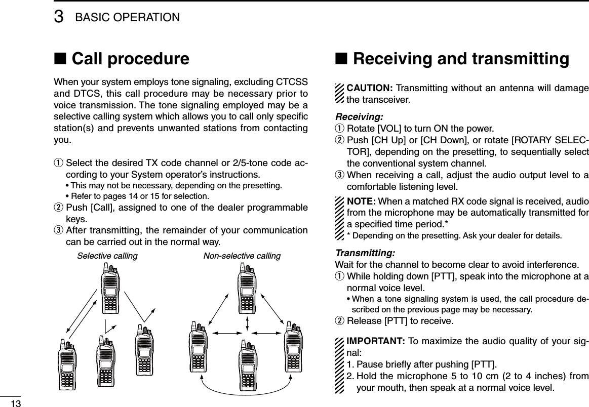 Call procedure ■When your system employs tone signaling, excluding CTCSS and DTCS, this call procedure may be necessary prior to voice transmission. The tone signaling employed may be a selective calling system which allows you to call only speciﬁc station(s) and prevents unwanted stations from contacting you.q  Select the desired TX code channel or 2/5-tone code ac-cording to your System operator’s instructions.  • This may not be necessary, depending on the presetting.  • Refer to pages 14 or 15 for selection.w  Push [Call], assigned to one of the dealer programmable keys.e  After transmitting, the remainder of your communication can be carried out in the normal way.Selective calling Non-selective callingReceiving and transmitting ■  CAUTION: Transmitting without an antenna will damage the transceiver. Receiving:q Rotate [VOL] to turn ON the power.w  Push [CH Up] or [CH Down], or rotate [ROTARY SELEC-TOR], depending on the presetting, to sequentially select the conventional system channel.e  When receiving a call, adjust the audio output level to a comfortable listening level.NOTE: When a matched RX code signal is received, audio from the microphone may be automatically transmitted for a specied time period.** Depending on the presetting. Ask your dealer for details.Transmitting:Wait for the channel to become clear to avoid interference.q  While holding down [PTT], speak into the microphone at a normal voice level.  •  When a tone signaling system is used, the call procedure de-scribed on the previous page may be necessary.w Release [PTT] to receive.  IMPORTANT: To maximize the audio quality of your sig-nal: 1. Pause brieﬂy after pushing [PTT]. 2.  Hold the microphone 5 to 10 cm (2 to 4 inches) from your mouth, then speak at a normal voice level.3BASIC OPERATION13
