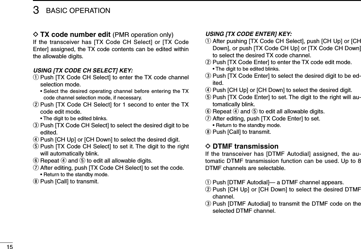 3BASIC OPERATIONTX code number edit D (PMR operation only)If the transceiver has [TX Code CH Select] or [TX Code Enter] assigned, the TX code contents can be edited within the allowable digits.USING [TX CODE CH SELECT] KEY:q  Push [TX Code CH Select] to enter the TX code channel selection mode.  •  Select the desired operating channel before entering the TX code channel selection mode, if necessary.w  Push [TX Code CH Select] for 1 second to enter the TX code edit mode.  • The digit to be edited blinks.e  Push [TX Code CH Select] to select the desired digit to be edited.r Push [CH Up] or [CH Down] to select the desired digit.t  Push [TX Code CH Select] to set it. The digit to the right will automatically blink.y Repeat r and t to edit all allowable digits.u After editing, push [TX Code CH Select] to set the code.  • Return to the standby mode.i Push [Call] to transmit.USING [TX CODE ENTER] KEY:q  After pushing [TX Code CH Select], push [CH Up] or [CH Down], or push [TX Code CH Up] or [TX Code CH Down] to select the desired TX code channel.w  Push [TX Code Enter] to enter the TX code edit mode.  • The digit to be edited blinks.e  Push [TX Code Enter] to select the desired digit to be ed-ited.r  Push [CH Up] or [CH Down] to select the desired digit.t  Push [TX Code Enter] to set. The digit to the right will au-tomatically blink.y  Repeat r and t to edit all allowable digits.u  After editing, push [TX Code Enter] to set.  • Return to the standby mode.i  Push [Call] to transmit.DTMF transmission DIf the transceiver has [DTMF Autodial] assigned, the au-tomatic DTMF transmission function can be used. Up to 8 DTMF channels are selectable.q Push [DTMF Autodial]— a DTMF channel appears.w  Push [CH Up] or [CH Down] to select the desired DTMF channel.e  Push [DTMF Autodial] to transmit the DTMF code on the selected DTMF channel.15