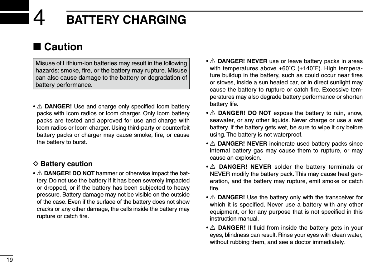 Caution ■Misuse of Lithium-ion batteries may result in the following hazards: smoke, ﬁre, or the battery may rupture. Misuse can also cause damage to the battery or degradation of battery performance.•  R DANGER! Use and charge only speciﬁed Icom battery packs with Icom radios or Icom charger. Only Icom battery packs are tested and approved for use and charge with Icom radios or Icom charger. Using third-party or counterfeit battery packs or charger may cause smoke, ﬁre, or cause the battery to burst.Battery caution D•  R DANGER! DO NOT hammer or otherwise impact the bat-tery. Do not use the battery if it has been severely impacted or dropped, or if the battery has been subjected to heavy pressure. Battery damage may not be visible on the outside of the case. Even if the surface of the battery does not show cracks or any other damage, the cells inside the battery may rupture or catch ﬁre.•  R DANGER! NEVER use or leave battery packs in areas with temperatures above +60˚C (+140˚F). High tempera-ture buildup in the battery, such as could occur near ﬁres or stoves, inside a sun heated car, or in direct sunlight may cause the battery to rupture or catch ﬁre. Excessive tem-peratures may also degrade battery performance or shorten battery life.•  R DANGER! DO NOT expose the battery to rain, snow, seawater, or any other liquids. Never charge or use a wet battery. If the battery gets wet, be sure to wipe it dry before using. The battery is not waterproof.•  R DANGER! NEVER incinerate used battery packs since internal battery gas may cause them to rupture, or may cause an explosion.•  R  DANGER!  NEVER  solder  the  battery  terminals  or NEVER modify the battery pack. This may cause heat gen-eration, and the battery may rupture, emit smoke or catch ﬁre.•  R DANGER! Use the battery only with the transceiver for which it is speciﬁed. Never use a battery with any other equipment, or for any purpose that is not speciﬁed in this instruction manual.•  R DANGER! If ﬂuid from inside the battery gets in your eyes, blindness can result. Rinse your eyes with clean water, without rubbing them, and see a doctor immediately.194BATTERY CHARGING