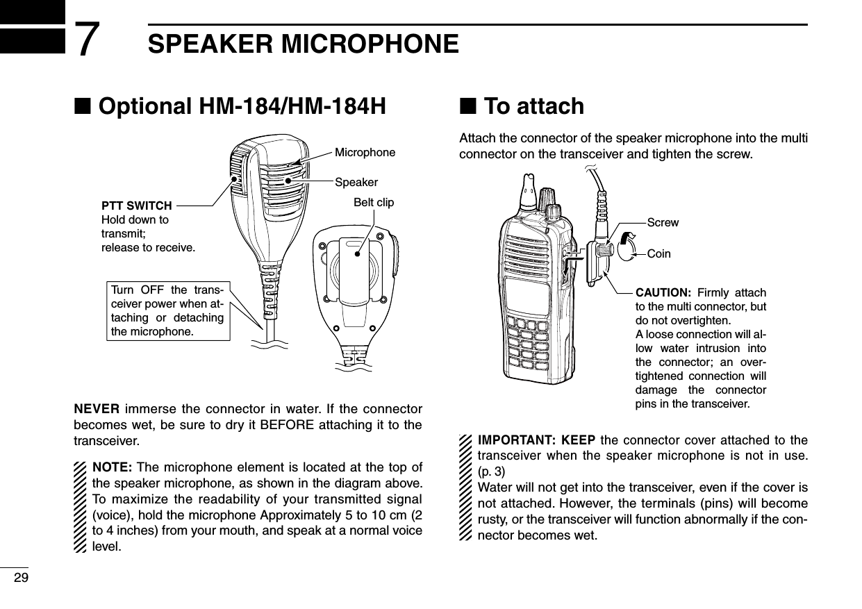 Optional HM-184/HM-184H ■Tu rn OFF  the  trans-ceiver power when at-taching  or  detaching the microphone.SpeakerBelt clipMicrophonePTT SWITCHHold down to transmit;release to receive.NEVER immerse the connector in water. If the connector becomes wet, be sure to dry it BEFORE attaching it to the transceiver.NOTE: The microphone element is located at the top of the speaker microphone, as shown in the diagram above. To maximize the readability of your transmitted signal (voice), hold the microphone Approximately 5 to 10 cm (2 to 4 inches) from your mouth, and speak at a normal voice level.To attach ■Attach the connector of the speaker microphone into the multi connector on the transceiver and tighten the screw.CAUTION:  Firmly  attach to the multi connector, but do not overtighten.A loose connection will al-low  water  intrusion  into the  connector;  an  over-tightened  connection  will damage  the  connector pins in the transceiver.CoinScrewIMPORTANT: KEEP the connector cover attached to the transceiver  when the speaker microphone is not  in use. (p. 3)Water will not get into the transceiver, even if the cover is not attached. However, the terminals (pins) will become rusty, or the transceiver will function abnormally if the con-nector becomes wet.297SPEAKER MICROPHONE