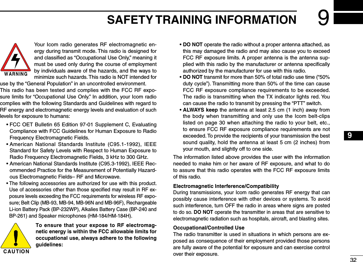 329SAFETY TRAINING INFORMATION12345678910111213141516Your Icom radio generates RF electromagnetic en-ergy during transmit mode. This radio is designed for and classiﬁed as “Occupational Use Only,” meaning it must be used only during the course of employment by individuals aware of the hazards, and the ways to minimize such hazards. This radio is NOT intended for use by the “General Population” in an uncontrolled environment.This radio has been tested and complies with the FCC RF expo-sure limits for “Occupational Use Only.” In addition, your Icom radio complies with the following Standards and Guidelines with regard to RF energy and electromagnetic energy levels and evaluation of such levels for exposure to humans:  •  FCC OET Bulletin 65 Edition 97-01 Supplement C, Evaluating Compliance with FCC Guidelines for Human Exposure to Radio Frequency Electromagnetic Fields.  •  American  National  Standards  Institute  (C95.1-1992),  IEEE Standard for Safety Levels with Respect to Human Exposure to Radio Frequency Electromagnetic Fields, 3 kHz to 300 GHz.  •  American National Standards Institute (C95.3-1992), IEEE Rec-ommended Practice for the Measurement of Potentially Hazard-ous Electromagnetic Fields– RF and Microwave.  •  The following accessories are authorized for use with this product. Use of accessories other than those speciﬁed may result in RF ex-posure levels exceeding the FCC requirements for wireless RF expo-sure; Belt Clip (MB-93, MB-94, MB-96N and MB-96F), Rechargeable Li-ion Battery Pack (BP-232WP), Alkalies Battery Case (BP-240 and BP-261) and Speaker microphones (HM-184/HM-184H).To ensure that your expose to RF electromag-netic energy is within the FCC allowable limits for occupational use, always adhere to the following guidelines:  •  DO NOT operate the radio without a proper antenna attached, as this may damaged the radio and may also cause you to exceed FCC RF exposure limits. A proper antenna is the antenna sup-plied with this radio by the manufacturer or antenna speciﬁcally authorized by the manufacturer for use with this radio.  •  DO NOT transmit for more than 50% of total radio use time (“50% duty cycle”). Transmitting more than 50% of the time can cause FCC RF exposure compliance requirements to be exceeded. The radio is transmitting when the TX indicator lights red. You can cause the radio to transmit by pressing the “PTT” switch.  •  ALWAYS keep the antenna at least 2.5 cm (1 inch) away from the body when transmitting and only use the Icom belt-clips listed on page 30 when attaching the radio to your belt, etc., to ensure FCC RF exposure compliance requirements are not exceeded. To provide the recipients of your transmission the best sound quality, hold the antenna at least 5 cm (2 inches) from your mouth, and slightly off to one side.The information listed above provides the user with the information needed to make him or her aware of RF exposure, and what to do to assure that this radio operates with the FCC RF exposure limits of this radio.Electromagnetic Interference/CompatibilityDuring transmissions, your Icom radio generates RF energy that can possibly cause interference with other devices or systems. To avoid such interference, turn OFF the radio in areas where signs are posted to do so. DO NOT operate the transmitter in areas that are sensitive to electromagnetic radiation such as hospitals, aircraft, and blasting sites.Occupational/Controlled UseThe radio transmitter is used in situations in which persons are ex-posed as consequence of their employment provided those persons are fully aware of the potential for exposure and can exercise control over their exposure.CAUTIONWARNING