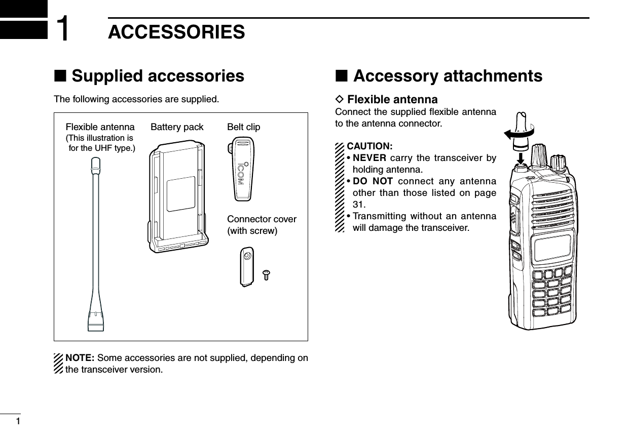 11ACCESSORIESSupplied accessories ■The following accessories are supplied.Battery pack Belt clipConnector cover(with screw)Flexible antenna(This illustration is for the UHF type.)  NOTE: Some accessories are not supplied, depending on the transceiver version.Accessory attachments ■Flexible antenna DConnect the supplied ﬂexible antenna to the antenna connector. CAUTION: •  NEVER carry the transceiver by holding antenna. •  DO  NOT  connect  any  antenna other than  those listed  on page 31. •  Transmitting without an antenna will damage the transceiver.