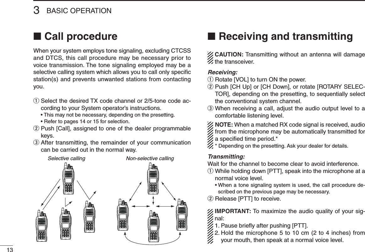Call procedure ■When your system employs tone signaling, excluding CTCSS and DTCS, this call procedure may be necessary prior to voice transmission. The tone signaling employed may be a selective calling system which allows you to call only speciﬁc station(s) and prevents unwanted stations from contacting you.q  Select the desired TX code channel or 2/5-tone code ac-cording to your System operator’s instructions.  • This may not be necessary, depending on the presetting.  • Refer to pages 14 or 15 for selection.w  Push [Call], assigned to one of the dealer programmable keys.e  After transmitting, the remainder of your communication can be carried out in the normal way.Selective calling Non-selective callingReceiving and transmitting ■  CAUTION: Transmitting without an antenna will damage the transceiver. Receiving:q Rotate [VOL] to turn ON the power.w  Push [CH Up] or [CH Down], or rotate [ROTARY SELEC-TOR], depending on the presetting, to sequentially select the conventional system channel.e  When receiving a call, adjust the audio output level to a comfortable listening level.NOTE: When a matched RX code signal is received, audio from the microphone may be automatically transmitted for a specied time period.** Depending on the presetting. Ask your dealer for details.Transmitting:Wait for the channel to become clear to avoid interference.q  While holding down [PTT], speak into the microphone at a normal voice level.  •  When a tone signaling system is used, the call procedure de-scribed on the previous page may be necessary.w Release [PTT] to receive.  IMPORTANT: To maximize the audio quality of your sig-nal: 1. Pause brieﬂy after pushing [PTT]. 2.  Hold the microphone 5 to 10 cm (2 to 4 inches) from your mouth, then speak at a normal voice level.3BASIC OPERATION13