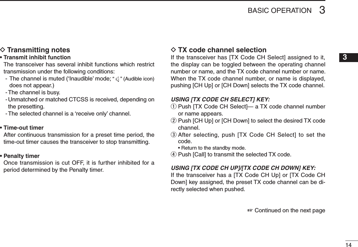 143BASIC OPERATIONTransmitting notes D• Transmit inhibit function   The transceiver has several inhibit functions which restrict transmission under the following conditions:-   The channel is muted (‘Inaudible’ mode; “   ” (Audible icon) does not appear.)- The channel is busy.-  Unmatched or matched CTCSS is received, depending on the presetting.- The selected channel is a ‘receive only’ channel.• Time-out timer   After continuous transmission for a preset time period, the time-out timer causes the transceiver to stop transmitting.• Penalty timer   Once transmission is cut OFF, it is further inhibited for a period determined by the Penalty timer.TX code channel selection DIf the transceiver has [TX Code CH Select] assigned to it, the display can be toggled between the operating channel number or name, and the TX code channel number or name. When the TX code channel number, or name is displayed, pushing [CH Up] or [CH Down] selects the TX code channel.USING [TX CODE CH SELECT] KEY: q  Push [TX Code CH Select]— a TX code channel number or name appears.w  Push [CH Up] or [CH Down] to select the desired TX code channel.e  After selecting, push  [TX Code CH  Select] to set  the code.  • Return to the standby mode.r Push [Call] to transmit the selected TX code.USING [TX CODE CH UP]/[TX CODE CH DOWN] KEY:If the transceiver has a [TX Code CH Up] or [TX Code CH Down] key assigned, the preset TX code channel can be di-rectly selected when pushed.☞ Continued on the next page12345678910111213141516