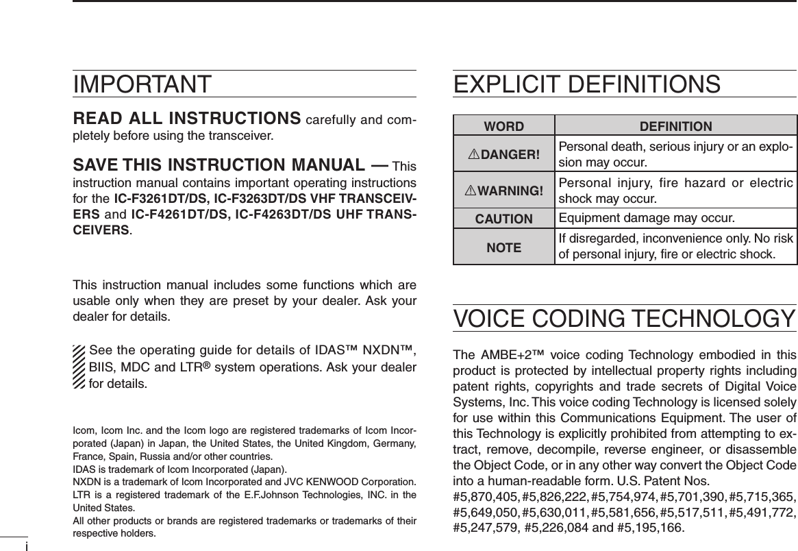 iIMPORTANTREAD ALL INSTRUCTIONS carefully and com-pletely before using the transceiver.SAVE THIS INSTRUCTION MANUAL — This instruction manual contains important oper ating instructions for the IC-F3261DT/DS, IC-F3263DT/DS VHF TRANSCEIV-ERS and IC-F4261DT/DS, IC-F4263DT/DS UHF TRANS-CEIVERS.This instruction  manual includes some functions which are usable only when  they are preset  by your dealer. Ask your dealer for details.See the operating guide for details of IDAS™ NXDN™, BIIS, MDC and LTR® system operations. Ask your dealer for details.WORD DEFINITIONRDANGER! Personal death, serious injury or an explo-sion may occur.RWARNING! Personal  injury,  fire  hazard  or  electric shock may occur.CAUTION Equipment damage may occur.NOTEIf disregarded, inconvenience only. No risk of personal injury, ﬁre or electric shock.Icom, Icom Inc. and the Icom logo are registered trademarks of Icom Incor-porated (Japan) in Japan, the United States, the United Kingdom, Germany, France, Spain, Russia and/or other countries.IDAS is trademark of Icom Incorporated (Japan).NXDN is a trademark of Icom Incorporated and JVC KENWOOD Corporation.LTR  is  a registered trademark  of  the  E.F.Johnson Technologies, INC.  in  the United States.All other products or brands are registered trademarks or trademarks of their respective holders.VOICE CODING TECHNOLOGYEXPLICIT DEFINITIONSThe  AMBE+2™  voice coding Technology  embodied  in  this product is protected by intellectual property rights including patent  rights,  copyrights  and  trade  secrets  of  Digital Voice Systems, Inc. This voice coding Technology is licensed solely for use within this Communications Equipment. The user of this Technology is explicitly prohibited from attempting to ex-tract, remove, decompile, reverse engineer, or disassemble the Object Code, or in any other way convert the Object Code into a human-readable form. U.S. Patent Nos.#5,870,405, #5,826,222, #5,754,974, #5,701,390, #5,715,365, #5,649,050, #5,630,011, #5,581,656, #5,517,511, #5,491,772, #5,247,579, #5,226,084 and #5,195,166.