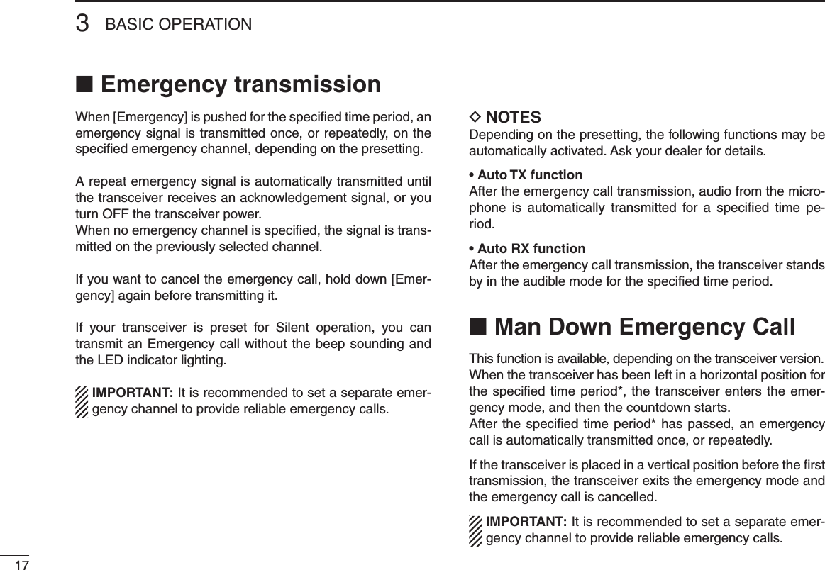 173BASIC OPERATIONEmergency transmission ■When [Emergency] is pushed for the speciﬁed time period, an emergency signal is transmitted once, or repeatedly, on the speciﬁed emergency channel, depending on the presetting.A repeat emergency signal is automatically transmitted until the transceiver receives an acknowledgement signal, or you turn OFF the transceiver power.When no emergency channel is speciﬁed, the signal is trans-mitted on the previously selected channel.If you want to cancel the emergency call, hold down [Emer-gency] again before transmitting it.If  your  transceiver  is  preset  for  Silent  operation,  you  can transmit an Emergency call without the beep sounding and the LED indicator lighting.IMPORTANT: It is recommended to set a separate emer-gency channel to provide reliable emergency calls.NOTES DDepending on the presetting, the following functions may be automatically activated. Ask your dealer for details.• Auto TX functionAfter the emergency call transmission, audio from the micro-phone  is  automatically  transmitted  for  a  speciﬁed  time  pe-riod.• Auto RX functionAfter the emergency call transmission, the transceiver stands by in the audible mode for the speciﬁed time period.Man Down Emergency Call ■This function is available, depending on the transceiver version. When the transceiver has been left in a horizontal position for the specied time period*, the transceiver enters  the  emer-gency mode, and then the countdown starts.After the specied time period*  has  passed,  an emergency call is automatically transmitted once, or repeatedly.If the transceiver is placed in a vertical position before the ﬁrst transmission, the transceiver exits the emergency mode and the emergency call is cancelled.IMPORTANT: It is recommended to set a separate emer-gency channel to provide reliable emergency calls.