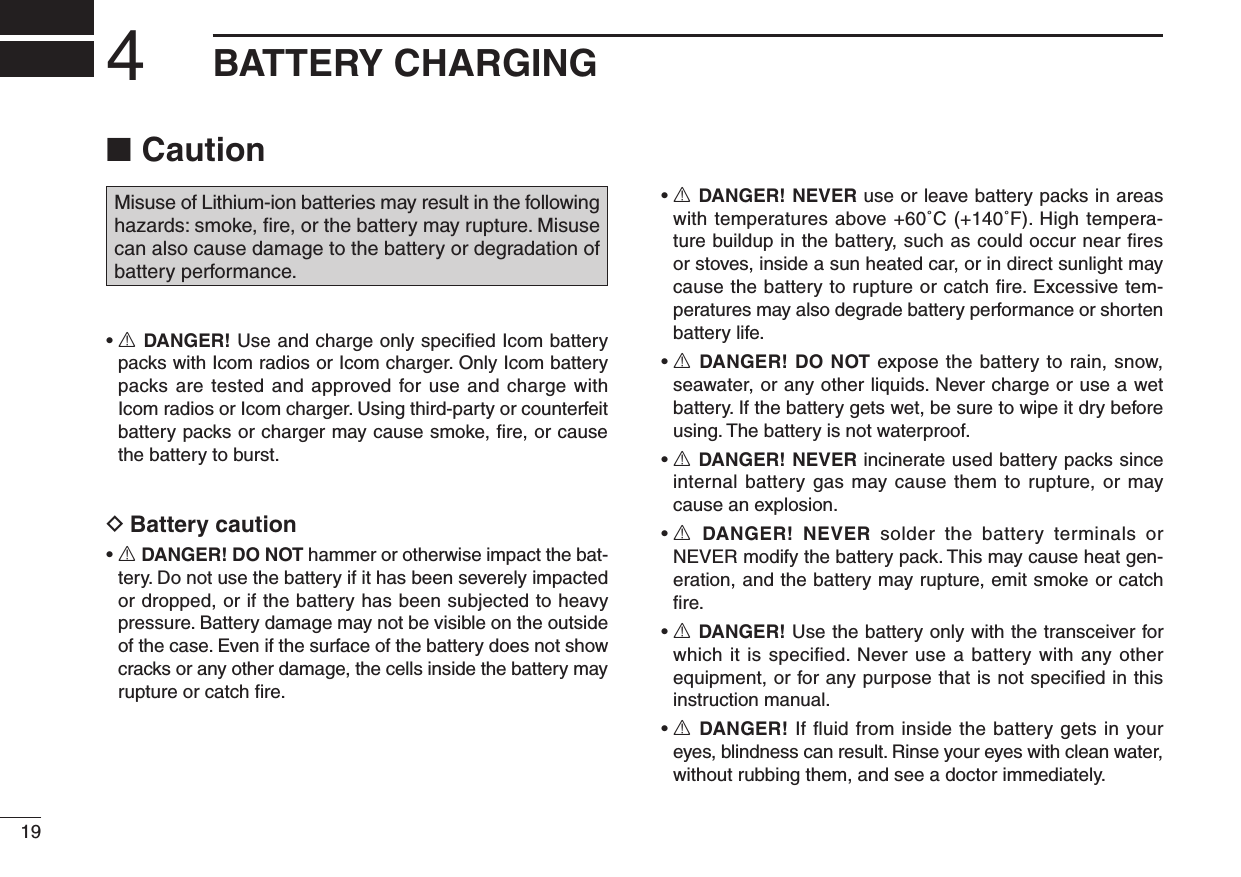 Caution ■Misuse of Lithium-ion batteries may result in the following hazards: smoke, ﬁre, or the battery may rupture. Misuse can also cause damage to the battery or degradation of battery performance.•  R DANGER! Use and charge only speciﬁed Icom battery packs with Icom radios or Icom charger. Only Icom battery packs are tested and approved for use and charge with Icom radios or Icom charger. Using third-party or counterfeit battery packs or charger may cause smoke, ﬁre, or cause the battery to burst.Battery caution D•  R DANGER! DO NOT hammer or otherwise impact the bat-tery. Do not use the battery if it has been severely impacted or dropped, or if the battery has been subjected to heavy pressure. Battery damage may not be visible on the outside of the case. Even if the surface of the battery does not show cracks or any other damage, the cells inside the battery may rupture or catch ﬁre.•  R DANGER! NEVER use or leave battery packs in areas with temperatures above +60˚C (+140˚F). High tempera-ture buildup in the battery, such as could occur near ﬁres or stoves, inside a sun heated car, or in direct sunlight may cause the battery to rupture or catch ﬁre. Excessive tem-peratures may also degrade battery performance or shorten battery life.•  R DANGER! DO NOT expose the battery to rain, snow, seawater, or any other liquids. Never charge or use a wet battery. If the battery gets wet, be sure to wipe it dry before using. The battery is not waterproof.•  R DANGER! NEVER incinerate used battery packs since internal battery gas may cause them to rupture, or may cause an explosion.•  R  DANGER!  NEVER  solder  the  battery  terminals  or NEVER modify the battery pack. This may cause heat gen-eration, and the battery may rupture, emit smoke or catch ﬁre.•  R DANGER! Use the battery only with the transceiver for which it is speciﬁed. Never use a battery with any other equipment, or for any purpose that is not speciﬁed in this instruction manual.•  R DANGER! If ﬂuid from inside the battery gets in your eyes, blindness can result. Rinse your eyes with clean water, without rubbing them, and see a doctor immediately.194BATTERY CHARGING