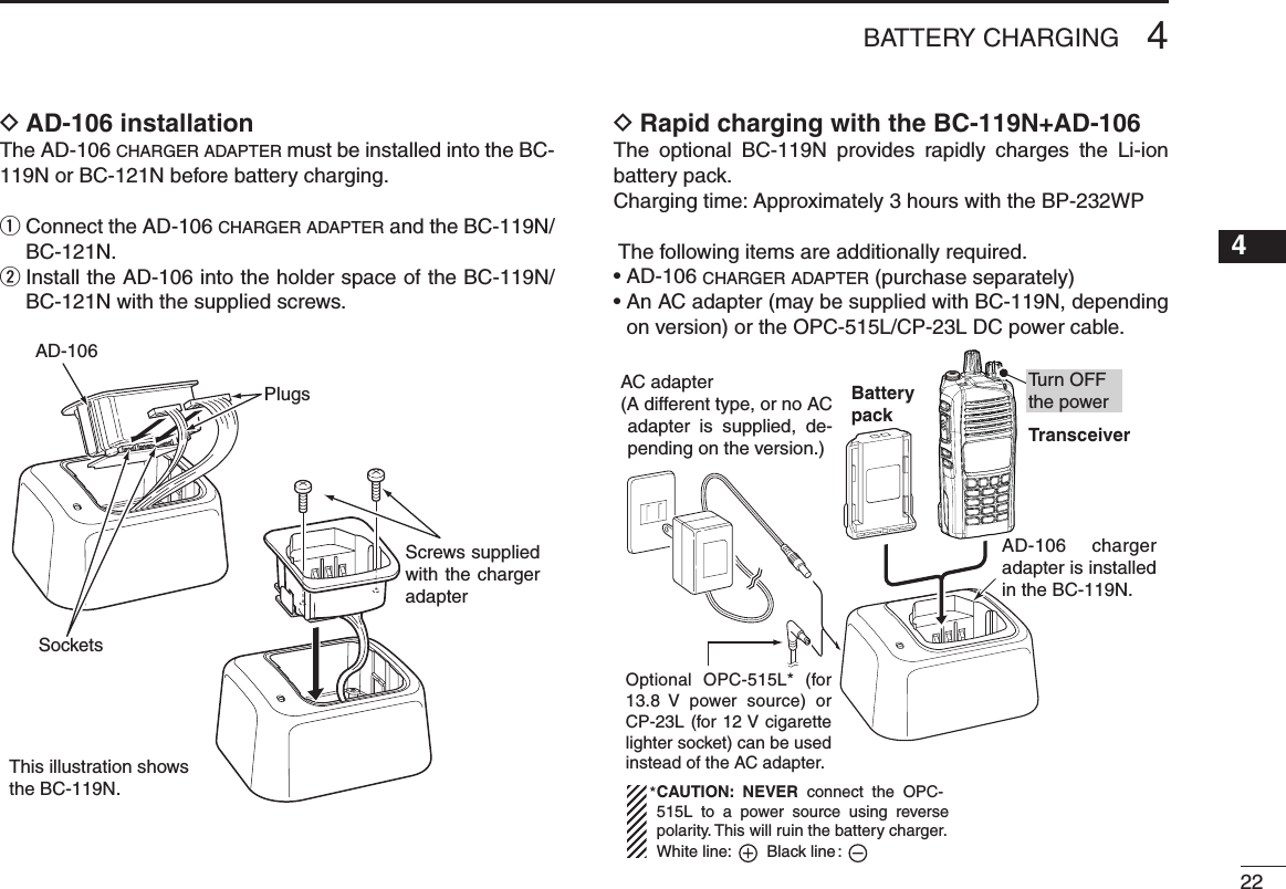 224BATTERY CHARGING12345678910111213141516AD-106 installation DThe AD-106 c h a r g e r  a d a p t e r  must be installed into the BC-119N or BC-121N before battery charging.q  Connect the AD-106 c h a r g e r  a d a p t e r  and the BC-119N/BC-121N.w  Install the AD-106 into the holder space of the BC-119N/BC-121N with the supplied screws.Screws supplied with the charger adapterAD-106PlugsSocketsThis illustration shows the BC-119N.Rapid charging with the BC-119N+AD-106 DThe  optional  BC-119N  provides  rapidly  charges  the  Li-ion battery pack.Charging time: Approximately 3 hours with the BP-232WP The following items are additionally required.• AD-106 c h a r g e r  a d a p t e r  (purchase separately)•  An AC adapter (may be supplied with BC-119N, depending on version) or the OPC-515L/CP-23L DC power cable.AC adapter(A different type, or no AC adapter  is  supplied,  de-pending on the version.)Optional OPC-515L* (for 13.8  V  power  source) or CP-23L (for 12 V cigarette lighter socket) can be used instead of the AC adapter.CAUTION:  NEVER  connect  the  OPC-515L  to  a  power  source  using  reverse polarity. This will ruin the battery charger.White line:        Black line :*TransceiverBatterypackAD-106 charger adapter is installed in the BC-119N.Tu rn OFFthe power