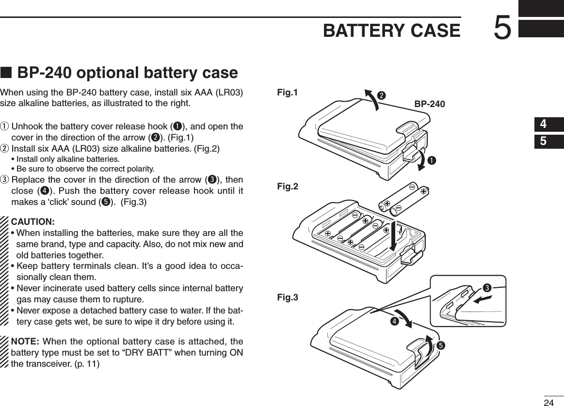 245BATTERY CASE12345678910111213141516BP-240 optional battery case ■When using the BP-240 battery case, install six AAA (LR03) size alkaline batteries, as illustrated to the right.q  Unhook the battery cover release hook (q), and open the cover in the direction of the arrow (w). (Fig.1)w  Install six AAA (LR03) size alkaline batteries. (Fig.2)  • Install only alkaline batteries.  • Be sure to observe the correct polarity.e  Replace the cover in the direction of the arrow (e), then close (r). Push the battery cover release hook until it makes a ‘click’ sound (t). (Fig.3) CAUTION: •  When installing the batteries, make sure they are all the same brand, type and capacity. Also, do not mix new and old batteries together. •  Keep battery terminals clean. It’s a good idea to occa-sionally clean them. •  Never incinerate used battery cells since internal battery gas may cause them to rupture. •  Never expose a detached battery case to water. If the bat-tery case gets wet, be sure to wipe it dry before using it.  NOTE: When the optional battery case is attached, the battery type must be set to “DRY BATT” when turning ON the transceiver. (p. 11)qBP-240wFig.1Fig.2Fig.3ert