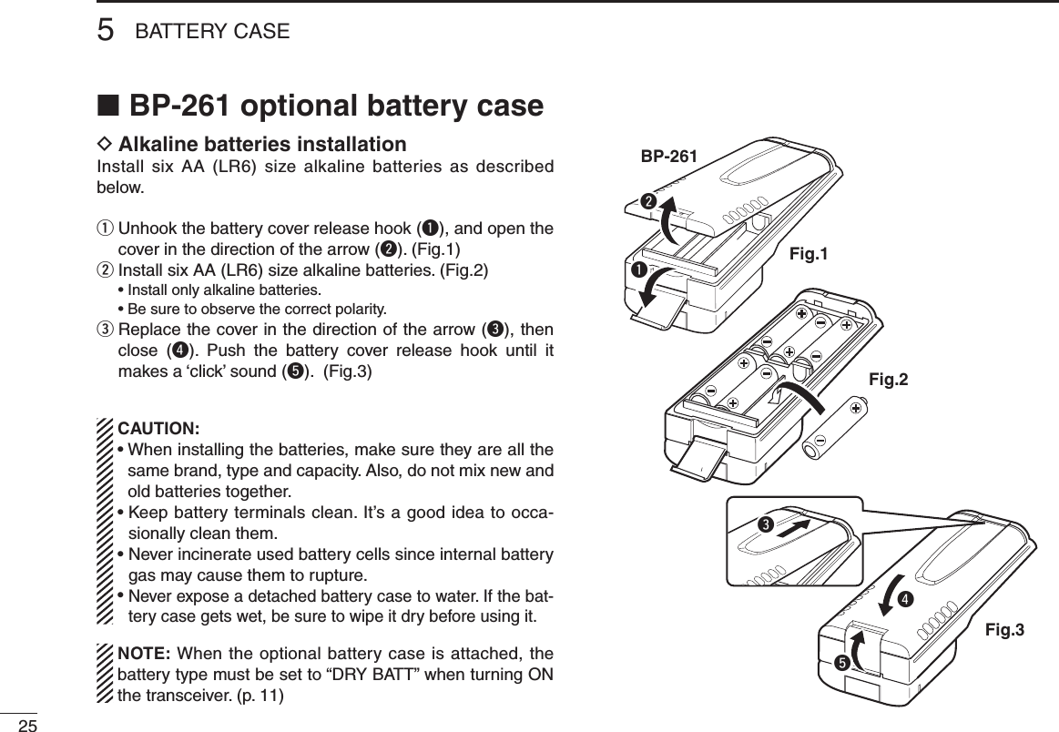 255BATTERY CASEBP-261 optional battery case ■Alkaline batteries installation DInstall six  AA (LR6) size alkaline  batteries  as described below. Unhook the battery cover release hook ( qq), and open the cover in the direction of the arrow (w). (Fig.1) Install six AA (LR6) size alkaline batteries. (Fig.2) w  • Install only alkaline batteries.  • Be sure to observe the correct polarity. Replace the cover in the direction of the arrow ( ee), then close  (r).  Push  the  battery  cover  release  hook  until  it makes a ‘click’ sound (t). (Fig.3) CAUTION: •  When installing the batteries, make sure they are all the same brand, type and capacity. Also, do not mix new and old batteries together. •  Keep battery terminals clean. It’s a good idea to occa-sionally clean them. •  Never incinerate used battery cells since internal battery gas may cause them to rupture. •  Never expose a detached battery case to water. If the bat-tery case gets wet, be sure to wipe it dry before using it.  NOTE: When the optional battery case is attached, the battery type must be set to “DRY BATT” when turning ON the transceiver. (p. 11)BP-261Fig.1Fig.2Fig.3treqw