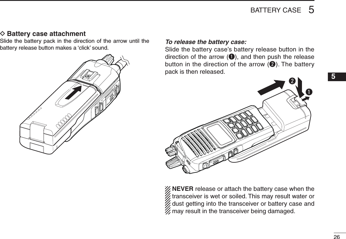 265BATTERY CASE12345678910111213141516Battery case attachment DSlide the battery pack in the direction of the arrow until the battery release button makes a ‘click’ sound. To release the battery case:Slide the battery case’s battery release button in the direction of the arrow (q), and then push the release button in the direction of the arrow (w). The battery pack is then released.qwNEVER release or attach the battery case when the transceiver is wet or soiled. This may result water or dust getting into the transceiver or battery case and may result in the transceiver being damaged.