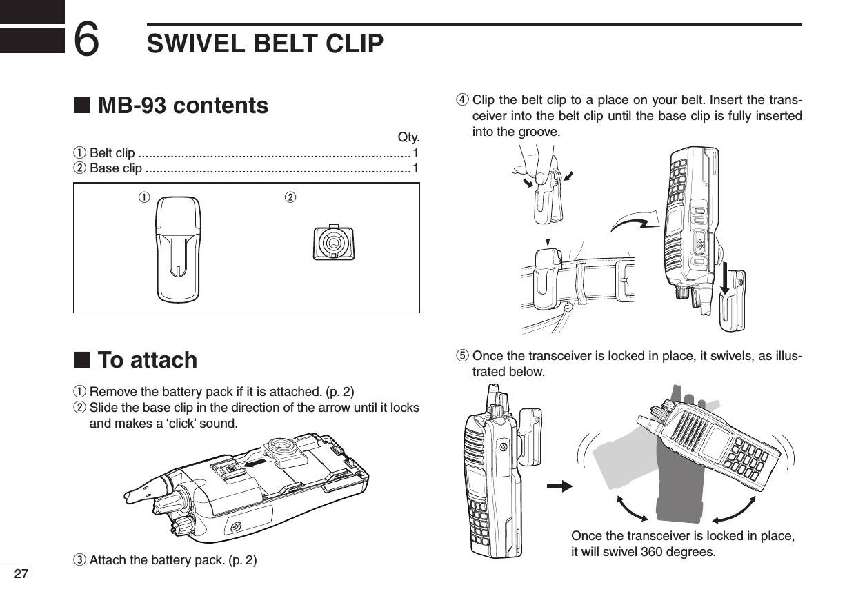 6SWIVEL BELT CLIP27MB-93 contents ■  Qty.q Belt clip ............................................................................1w Base clip ..........................................................................1q wTo attach ■q  Remove the battery pack if it is attached. (p. 2)w  Slide the base clip in the direction of the arrow until it locks and makes a ‘click’ sound.e  Attach the battery pack. (p. 2)r  Clip the belt clip to a place on your belt. Insert the trans-ceiver into the belt clip until the base clip is fully inserted into the groove.t  Once the transceiver is locked in place, it swivels, as illus-trated below.Once the transceiver is locked in place,it will swivel 360 degrees.