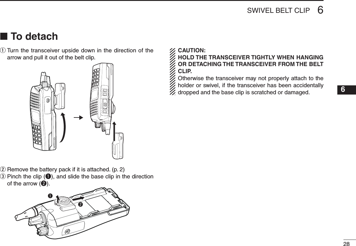 286SWIVEL BELT CLIP12345678910111213141516To detach ■q  Turn the transceiver upside down in the direction of the arrow and pull it out of the belt clip.w  Remove the battery pack if it is attached. (p. 2)e  Pinch the clip (q), and slide the base clip in the direction of the arrow (w).wqCAUTION:HOLD THE TRANSCEIVER TIGHTLY WHEN HANGING OR DETACHING THE TRANSCEIVER FROM THE BELT CLIP.Otherwise the transceiver may not properly attach to the holder or swivel, if the transceiver has been accidentally dropped and the base clip is scratched or damaged.