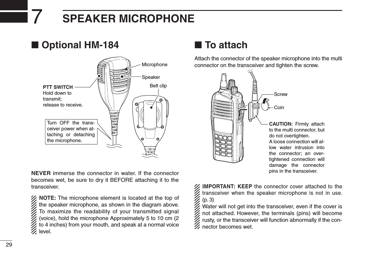 Optional HM-184 ■Tu rn OFF  the  trans-ceiver power when at-taching  or  detaching the microphone.SpeakerBelt clipMicrophonePTT SWITCHHold down to transmit;release to receive.NEVER immerse the connector in water. If the connector becomes wet, be sure to dry it BEFORE attaching it to the transceiver.NOTE: The microphone element is located at the top of the speaker microphone, as shown in the diagram above. To maximize the readability of your transmitted signal (voice), hold the microphone Approximately 5 to 10 cm (2 to 4 inches) from your mouth, and speak at a normal voice level.To attach ■Attach the connector of the speaker microphone into the multi connector on the transceiver and tighten the screw.CAUTION:  Firmly  attach to the multi connector, but do not overtighten.A loose connection will al-low  water  intrusion  into the  connector;  an  over-tightened  connection  will damage  the  connector pins in the transceiver.CoinScrewIMPORTANT: KEEP the connector cover attached to the transceiver  when the speaker microphone is not  in use. (p. 3)Water will not get into the transceiver, even if the cover is not attached. However, the terminals (pins) will become rusty, or the transceiver will function abnormally if the con-nector becomes wet.297SPEAKER MICROPHONE