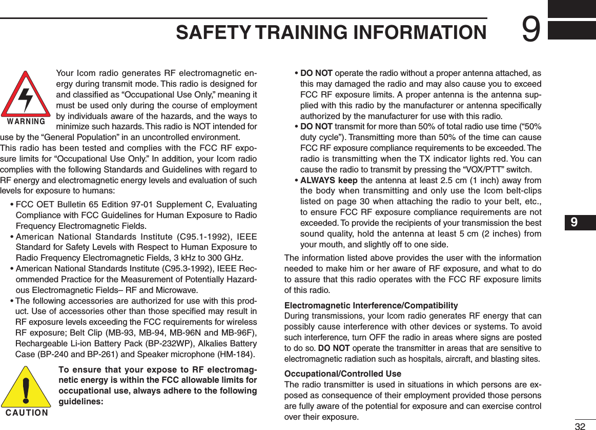 329SAFETY TRAINING INFORMATION12345678910111213141516Your Icom radio generates RF electromagnetic en-ergy during transmit mode. This radio is designed for and classiﬁed as “Occupational Use Only,” meaning it must be used only during the course of employment by individuals aware of the hazards, and the ways to minimize such hazards. This radio is NOT intended for use by the “General Population” in an uncontrolled environment.This radio has been tested and complies with the FCC RF expo-sure limits for “Occupational Use Only.” In addition, your Icom radio complies with the following Standards and Guidelines with regard to RF energy and electromagnetic energy levels and evaluation of such levels for exposure to humans:  •  FCC OET Bulletin 65 Edition 97-01 Supplement C, Evaluating Compliance with FCC Guidelines for Human Exposure to Radio Frequency Electromagnetic Fields.  •  American  National  Standards  Institute  (C95.1-1992),  IEEE Standard for Safety Levels with Respect to Human Exposure to Radio Frequency Electromagnetic Fields, 3 kHz to 300 GHz.  •  American National Standards Institute (C95.3-1992), IEEE Rec-ommended Practice for the Measurement of Potentially Hazard-ous Electromagnetic Fields– RF and Microwave.  •  The following accessories are authorized for use with this prod-uct. Use of accessories other than those speciﬁed may result in RF exposure levels exceeding the FCC requirements for wireless RF exposure; Belt Clip (MB-93, MB-94, MB-96N and MB-96F), Rechargeable Li-ion Battery Pack (BP-232WP), Alkalies Battery Case (BP-240 and BP-261) and Speaker microphone (HM-184).To ensure that your expose to RF electromag-netic energy is within the FCC allowable limits for occupational use, always adhere to the following guidelines:  •  DO NOT operate the radio without a proper antenna attached, as this may damaged the radio and may also cause you to exceed FCC RF exposure limits. A proper antenna is the antenna sup-plied with this radio by the manufacturer or antenna speciﬁcally authorized by the manufacturer for use with this radio.  •  DO NOT transmit for more than 50% of total radio use time (“50% duty cycle”). Transmitting more than 50% of the time can cause FCC RF exposure compliance requirements to be exceeded. The radio is transmitting when the TX indicator lights red. You can cause the radio to transmit by pressing the “VOX/PTT” switch.  •  ALWAYS keep the antenna at least 2.5 cm (1 inch) away from the body when transmitting and only use the Icom belt-clips listed on page 30 when attaching the radio to your belt, etc., to ensure FCC RF exposure compliance requirements are not exceeded. To provide the recipients of your transmission the best sound quality, hold the antenna at least 5 cm (2 inches) from your mouth, and slightly off to one side.The information listed above provides the user with the information needed to make him or her aware of RF exposure, and what to do to assure that this radio operates with the FCC RF exposure limits of this radio.Electromagnetic Interference/CompatibilityDuring transmissions, your Icom radio generates RF energy that can possibly cause interference with other devices or systems. To avoid such interference, turn OFF the radio in areas where signs are posted to do so. DO NOT operate the transmitter in areas that are sensitive to electromagnetic radiation such as hospitals, aircraft, and blasting sites.Occupational/Controlled UseThe radio transmitter is used in situations in which persons are ex-posed as consequence of their employment provided those persons are fully aware of the potential for exposure and can exercise control over their exposure.CAUTIONWARNING