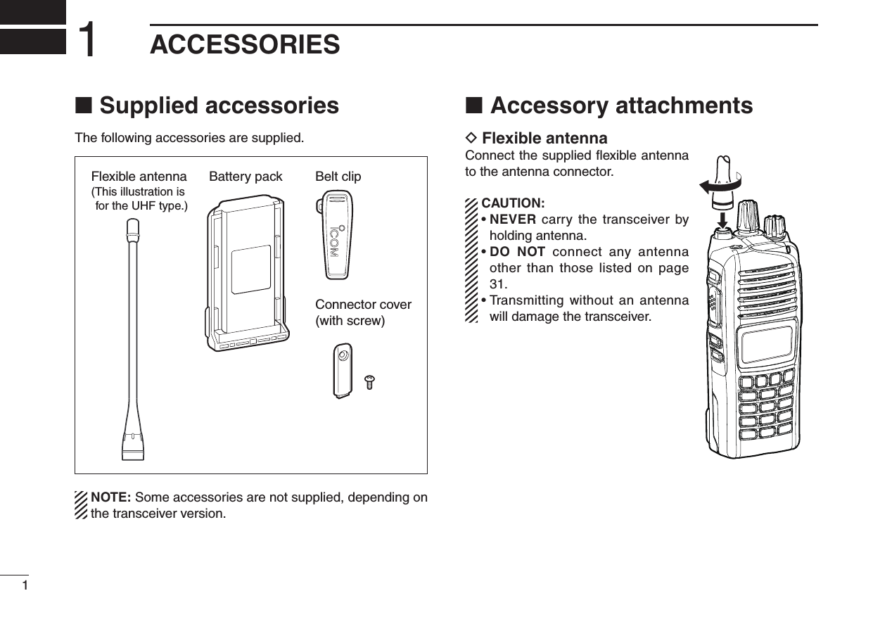 11ACCESSORIESSupplied accessories ■The following accessories are supplied.Battery pack Belt clipConnector cover(with screw)Flexible antenna(This illustration is for the UHF type.)  NOTE: Some accessories are not supplied, depending on the transceiver version.Accessory attachments ■Flexible antenna DConnect the supplied ﬂexible antenna to the antenna connector. CAUTION: •  NEVER carry the transceiver by holding antenna. •  DO  NOT  connect  any  antenna other than  those listed  on page 31. •  Transmitting without an antenna will damage the transceiver.