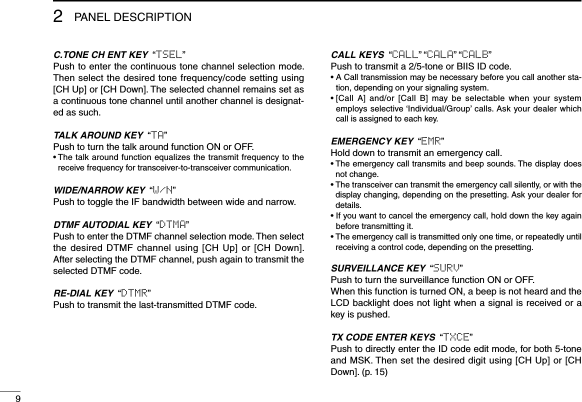 2PANEL DESCRIPTIONC.TONE CH ENT KEY  “TSEL”Push to enter the continuous tone channel selection mode. Then select the desired tone frequency/code setting using [CH Up] or [CH Down]. The selected channel remains set as a continuous tone channel until another channel is designat-ed as such.TALK AROUND KEY  “TA”Push to turn the talk around function ON or OFF.•  The talk around function equalizes the transmit frequency to the receive frequency for transceiver-to-transceiver communication.WIDE/NARROW KEY  “W/N”Push to toggle the IF bandwidth between wide and narrow.DTMF AUTODIAL KEY  “DTMA”Push to enter the DTMF channel selection mode. Then select the desired DTMF channel using [CH Up] or [CH Down]. After selecting the DTMF channel, push again to transmit the selected DTMF code.RE-DIAL KEY  “DTMR”Push to transmit the last-transmitted DTMF code.CALL KEYS  “CALL” “CALA” “CALB”Push to transmit a 2/5-tone or BIIS ID code.•  A Call transmission may be necessary before you call another sta-tion, depending on your signaling system.•  [Call  A]  and/or  [Call  B]  may  be  selectable  when  your  system employs selective ‘Individual/Group’ calls. Ask your dealer which call is assigned to each key.EMERGENCY KEY  “EMR”Hold down to transmit an emergency call.•  The emergency call transmits and beep sounds. The display does not change.•  The transceiver can transmit the emergency call silently, or with the display changing, depending on the presetting. Ask your dealer for details.•  If you want to cancel the emergency call, hold down the key again before transmitting it.•  The emergency call is transmitted only one time, or repeatedly until receiving a control code, depending on the presetting.SURVEILLANCE KEY  “SURV”Push to turn the surveillance function ON or OFF.When this function is turned ON, a beep is not heard and the LCD backlight does not light when a signal is received or a key is pushed.TX CODE ENTER KEYS  “TXCE”Push to directly enter the ID code edit mode, for both 5-tone and MSK. Then set the desired digit using [CH Up] or [CH Down]. (p. 15)9