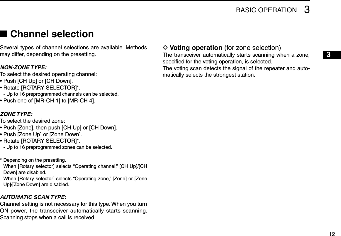 123BASIC OPERATIONChannel selection ■Several types of channel selections are available. Methods may differ, depending on the presetting.NON-ZONE TYPE:To select the desired operating channel:• Push [CH Up] or [CH Down].• Rotate [ROTARY SELECTOR]*.  - Up to 16 preprogrammed channels can be selected.• Push one of [MR-CH 1] to [MR-CH 4]. ZONE TYPE:To select the desired zone:• Push [Zone], then push [CH Up] or [CH Down].• Push [Zone Up] or [Zone Down].• Rotate [ROTARY SELECTOR]*.  - Up to 16 preprogrammed zones can be selected.* Depending on the presetting.   When [Rotary selector] selects “Operating channel,” [CH Up]/[CH Down] are disabled.   When [Rotary selector] selects “Operating zone,” [Zone] or [Zone Up]/[Zone Down] are disabled.AUTOMATIC SCAN TYPE:Channel setting is not necessary for this type. When you turn ON power, the transceiver automatically starts scanning. Scanning stops when a call is received.Voting operation D (for zone selection)The transceiver automatically starts scanning when a zone, speciﬁed for the voting operation, is selected.The voting scan detects the signal of the repeater and auto-matically selects the strongest station.12345678910111213141516