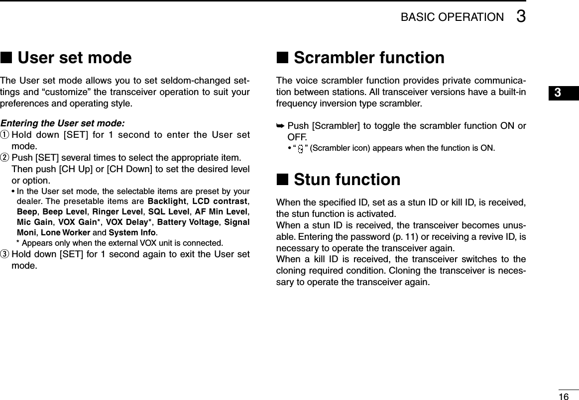 163BASIC OPERATIONUser set mode ■The User set mode allows you to set seldom-changed set-tings and “customize” the transceiver operation to suit your preferences and operating style.Entering the User set mode:q  Hold  down  [SET]  for 1 second  to  enter  the  User  set mode.w  Push [SET] several times to select the appropriate item.   Then push [CH Up] or [CH Down] to set the desired level or option.  •  In the User set mode, the selectable items are preset by your dealer. The presetable items are Backlight, LCD  contrast, Beep, Beep Level, Ringer Level, SQL Level, AF Min Level, Mic Gain, VOX Gain*, VOX Delay*, Battery Voltage, Signal Moni, Lone Worker and System Info.    * Appears only when the external VOX unit is connected.e  Hold down [SET] for 1 second again to exit the User set mode.Scrambler function ■The voice scrambler function provides private communica-tion between stations. All transceiver versions have a built-in frequency inversion type scrambler.➥  Push [Scrambler] to toggle the scrambler function ON or OFF.  • “   ” (Scrambler icon) appears when the function is ON.Stun function ■When the speciﬁed ID, set as a stun ID or kill ID, is received, the stun function is activated.When a stun ID is received, the transceiver becomes unus-able. Entering the password (p. 11) or receiving a revive ID, is necessary to operate the transceiver again.When  a  kill  ID  is  received,  the  transceiver  switches  to  the cloning required condition. Cloning the transceiver is neces-sary to operate the transceiver again.12345678910111213141516