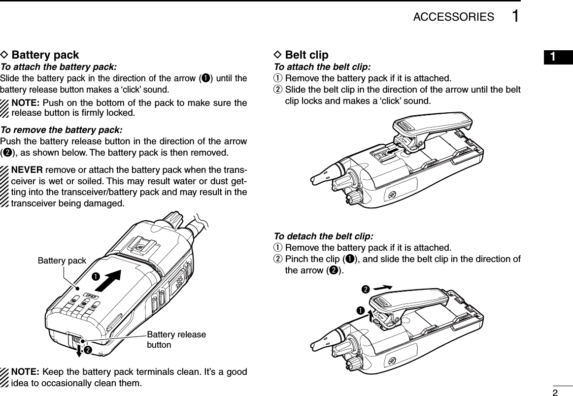 21ACCESSORIESBattery pack DTo attach the battery pack:Slide the battery pack in the direction of the arrow (q) until the battery release button makes a ‘click’ sound.  NOTE: Push on the bottom of the pack to make sure the release button is ﬁrmly locked. To remove the battery pack:Push the battery release button in the direction of the arrow (w), as shown below. The battery pack is then removed.  NEVER remove or attach the battery pack when the trans-ceiver is wet or soiled. This may result water or dust get-ting into the transceiver/battery pack and may result in the transceiver being damaged.qwBattery releasebuttonBattery pack  NOTE: Keep the battery pack terminals clean. It’s a good idea to occasionally clean them.Belt clip DTo attach the belt clip:q  Remove the battery pack if it is attached.w  Slide the belt clip in the direction of the arrow until the belt clip locks and makes a ‘click’ sound.To detach the belt clip:q  Remove the battery pack if it is attached.w  Pinch the clip (q), and slide the belt clip in the direction of the arrow (w).wq12345678910111213141516