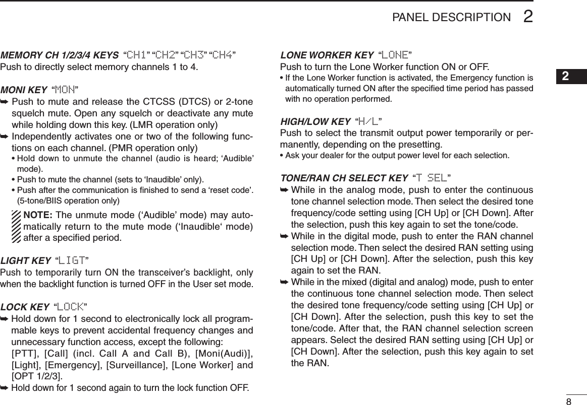 82PANEL DESCRIPTIONMEMORY CH 1/2/3/4 KEYS  “CH1” “CH2” “CH3” “CH4”Push to directly select memory channels 1 to 4.MONI KEY  “MON”➥  Push to mute and release the CTCSS (DTCS) or 2-tone squelch mute. Open any squelch or deactivate any mute while holding down this key. (LMR operation only)➥  Independently activates one or two of the following func-tions on each channel. (PMR operation only)  •  Hold  down to unmute  the channel (audio is  heard; ‘Audible’ mode).  • Push to mute the channel (sets to ‘Inaudible’ only).  •  Push after the communication is nished to send a ‘reset code’. (5-tone/BIIS operation only)   NOTE: The unmute mode (‘Audible’ mode) may auto-matically return to the mute mode (‘Inaudible‘ mode) after a speciﬁed period.LIGHT KEY  “LIGT”Push to temporarily turn ON the transceiver’s backlight, only when the backlight function is turned OFF in the User set mode. LOCK KEY  “LOCK”➥  Hold down for 1 second to electronically lock all program-mable keys to prevent accidental frequency changes and unnecessary function access, except the following:   [PTT],  [Call]  (incl.  Call  A  and  Call  B),  [Moni(Audi)], [Light], [Emergency], [Surveillance], [Lone Worker] and  [OPT 1/2/3].➥ Hold down for 1 second again to turn the lock function OFF.LONE WORKER KEY  “LONE”Push to turn the Lone Worker function ON or OFF.•  If the Lone Worker function is activated, the Emergency function is automatically turned ON after the speciﬁed time period has passed with no operation performed.HIGH/LOW KEY  “H/L” Push to select the transmit output power temporarily or per-manently, depending on the presetting.•  Ask your dealer for the output power level for each selection.TONE/RAN CH SELECT KEY  “T SEL”➥  While in the analog mode, push to enter the continuous tone channel selection mode. Then select the desired tone frequency/code setting using [CH Up] or [CH Down]. After the selection, push this key again to set the tone/code.➥  While in the digital mode, push to enter the RAN channel selection mode. Then select the desired RAN setting using [CH Up] or [CH Down]. After the selection, push this key again to set the RAN.➥  While in the mixed (digital and analog) mode, push to enter the continuous tone channel selection mode. Then select the desired tone frequency/code setting using [CH Up] or [CH Down]. After the selection, push this key to set the tone/code. After that, the RAN channel selection screen appears. Select the desired RAN setting using [CH Up] or [CH Down]. After the selection, push this key again to set the RAN.12345678910111213141516