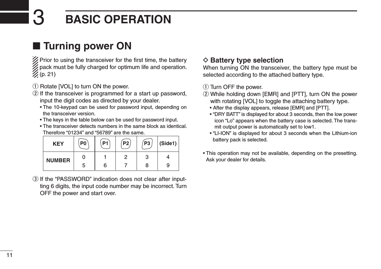 Turning power ON ■  Prior to using the transceiver for the ﬁrst time, the battery pack must be fully charged for optimum life and operation. (p. 21)q Rotate [VOL] to turn ON the power.w  If the transceiver is programmed for a start up password, input the digit codes as directed by your dealer.  •  The 10-keypad can be used for password input, depending on the transceiver version.  •  The keys in the table below can be used for password input.  •  The transceiver detects numbers in the same block as identical.  Therefore “01234” and “56789” are the same.KEYNUMBER 0549382716(Side1)P0 P1 P2 P3e  If the “PASSWORD” indication does not clear after input-ting 6 digits, the input code number may be incorrect. Turn OFF the power and start over.Battery type selection DWhen turning ON the transceiver, the battery type must be selected according to the attached battery type. Turn OFF the power. q While holding down [EMR] and [PTT], turn ON the power  wwith rotating [VOL] to toggle the attaching battery type.  •  After the display appears, release [EMR] and [PTT].  • “ DRY BATT” is displayed for about 3 seconds, then the low power icon “Lo” appears when the battery case is selected. The trans-mit output power is automatically set to low1.  •  “LI-ION” is displayed for about 3 seconds when the Lithium-ion battery pack is selected.•  This operation may not be available, depending on the presetting. Ask your dealer for details.3BASIC OPERATION11