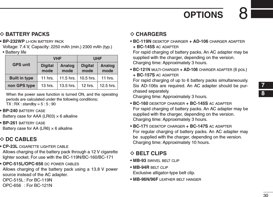 308OPTIONS12345678910111213141516BATTERY PACKS D•  BP-232WP l i -i o n  b at t e r y  p a c k   Voltage: 7.4 V, Capacity: 2250 mAh (min.) 2300 mAh (typ.)  • Battery lifeGPS unitVHF UHFDigitalmodeAnalogmode Digitalmode Analogmode Built in type 11 hrs. 11.5 hrs. 10.5 hrs. 11 hrs.non GPS type 13 hrs. 13.5 hrs. 12 hrs. 12.5 hrs.  When the power save function is turned ON, and the operating periods are calculated under the following conditions;   TX : RX : standby = 5 : 5 : 90•  BP-240 b at t e r y  c a s e  Battery case for AAA (LR03) × 6 alkaline•  BP-261 b at t e r y  c a s e  Battery case for AA (LR6) × 6 alkalineDC CABLES D• CP-23L c i g a r e t t e  l i g h t e r  c a b l e   Allows charging of the battery pack through a 12 V cigarette lighter socket. For use with the BC-119N/BC-160/BC-171• OPC-515L/OPC-656 d c  p o w e r  c a b l e s   Allows charging of the battery pack using a 13.8 V power source instead of the AC adapter.  OPC-515L : For BC-119N  OPC-656  : For BC-121NCHARGERS D•  BC-119N d e s k t o p  c h a r g e r  + AD-106 c h a r g e r  a d a p t e r  + BC-145S a c  a d a p t e r   For rapid charging of battery packs. An AC adapter may be  supplied with the charger, depending on the version.   Charging time:  Approximately 3 hours.•  BC-121N m u l t i -c h a r g e r  + AD-106 c h a r g e r  a d a p t e r  (6 pcs.)  + BC-157S a c  a d a p t e r   For rapid charging of up to 6 battery packs simultaneously. Six AD-106s are  required.  An  AC adapter should  be  pur-chased separately.  Charging time:  Approximately 3 hours.•  BC-160 d e s k t o p  c h a r g e r  + BC-145S a c  a d a p t e r   For rapid charging of battery packs. An AC adapter may be  supplied with the charger, depending on the version.  Charging time:  Approximately 3 hours.•  BC-171 d e s k t o p  c h a r g e r  + BC-147S a c  a d a p t e r   For regular charging of battery packs. An AC adapter may be  supplied with the charger, depending on the version.   Charging time:  Approximately 10 hours.BELT CLIPS D• MB-93 s w i v e l  b e lt  c l i p• MB-94R b e lt  c l i p   Exclusive alligator-type belt clip. • MB-96N/96F l e at h e r  b e lt  h a n g e r