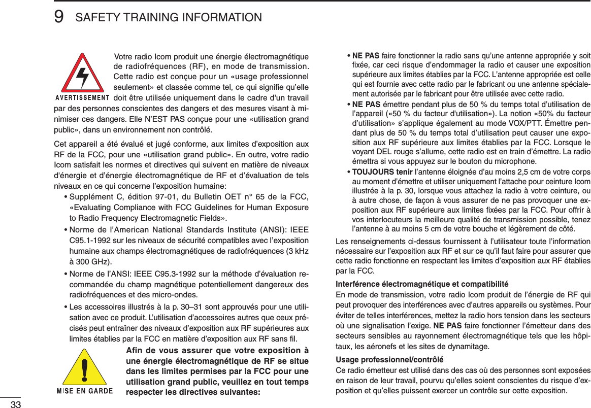 9SAFETY TRAINING INFORMATION33Votre radio Icom produit une énergie électromagnétique de radiofréquences (RF), en mode de transmission. Cette radio est conçue pour un «usage professionnel seulement» et classée comme tel, ce qui signifie qu’elle doit être utilisée uniquement dans le cadre d&apos;un travail par des personnes conscientes des dangers et des mesures visant à mi-nimiser ces dangers. Elle N’EST PAS conçue pour une «utilisation grand public», dans un environnement non contrôlé.Cet appareil a été évalué et jugé conforme, aux limites d’exposition aux RF de la FCC, pour une «utilisation grand public». En outre, votre radio Icom satisfait les normes et directives qui suivent en matière de niveaux d&apos;énergie et d’énergie électromagnétique de RF et d’évaluation de tels niveaux en ce qui concerne l’exposition humaine:  •  Supplément C, édition  97-01, du  Bulletin OET  n° 65  de la  FCC, «Evaluating Compliance with FCC Guidelines for Human Exposure to Radio Frequency Electromagnetic Fields».  •  Norme  de  l’American  National Standards Institute  (ANSI): IEEE C95.1-1992 sur les niveaux de sécurité compatibles avec l’exposition humaine aux champs électromagnétiques de radiofréquences (3 kHz à 300 GHz).  •  Norme de l’ANSI: IEEE C95.3-1992 sur la méthode d’évaluation re-commandée du champ magnétique potentiellement dangereux des radiofréquences et des micro-ondes.  •  Les accessoires illustrés à la p. 30–31 sont approuvés pour une utili-sation avec ce produit. L’utilisation d’accessoires autres que ceux pré-cisés peut entraîner des niveaux d’exposition aux RF supérieures aux limites établies par la FCC en matière d’exposition aux RF sans ﬁl.Aﬁn de vous assurer que votre exposition à une énergie électromagnétique de RF se situe dans les limites permises par la FCC pour une utilisation grand public, veuillez en tout temps respecter les directives suivantes: •  NE PAS faire fonctionner la radio sans qu’une antenne appropriée y soit ﬁxée, car ceci risque d’endommager la radio et causer une exposition supérieure aux limites établies par la FCC. L’antenne appropriée est celle qui est fournie avec cette radio par le fabricant ou une antenne spéciale-ment autorisée par le fabricant pour être utilisée avec cette radio. •  NE PAS émettre pendant plus de 50 % du temps total d’utilisation de l’appareil («50 % du facteur d&apos;utilisation»). La notion «50% du facteur d’utilisation» s’applique également au mode VOX/PTT. Émettre pen-dant plus de 50 % du temps total d’utilisation peut causer une expo-sition aux RF supérieure aux limites établies par la FCC. Lorsque le voyant DEL rouge s’allume, cette radio est en train d’émettre. La radio émettra si vous appuyez sur le bouton du microphone. •  TOUJOURS tenir l’antenne éloignée d’au moins 2,5 cm de votre corps au moment d’émettre et utiliser uniquement l’attache pour ceinture Icom illustrée à la p. 30, lorsque vous attachez la radio à votre ceinture, ou à autre chose, de façon à vous assurer de ne pas provoquer une ex-position aux RF supérieure aux limites ﬁxées par la FCC. Pour offrir à vos interlocuteurs la meilleure qualité de transmission possible, tenez l’antenne à au moins 5 cm de votre bouche et légèrement de côté.Les renseignements ci-dessus fournissent à l’utilisateur toute l’information nécessaire sur l’exposition aux RF et sur ce qu’il faut faire pour assurer que cette radio fonctionne en respectant les limites d’exposition aux RF établies par la FCC.Interférence électromagnétique et compatibilitéEn mode de transmission, votre radio Icom produit de l’énergie de RF qui peut provoquer des interférences avec d’autres appareils ou systèmes. Pour éviter de telles interférences, mettez la radio hors tension dans les secteurs où une signalisation l’exige. NE PAS faire fonctionner l’émetteur dans des secteurs sensibles au rayonnement électromagnétique tels que les hôpi-taux, les aéronefs et les sites de dynamitage.Usage professionnel/contrôléCe radio émetteur est utilisé dans des cas où des personnes sont exposées en raison de leur travail, pourvu qu’elles soient conscientes du risque d’ex-position et qu’elles puissent exercer un contrôle sur cette exposition.