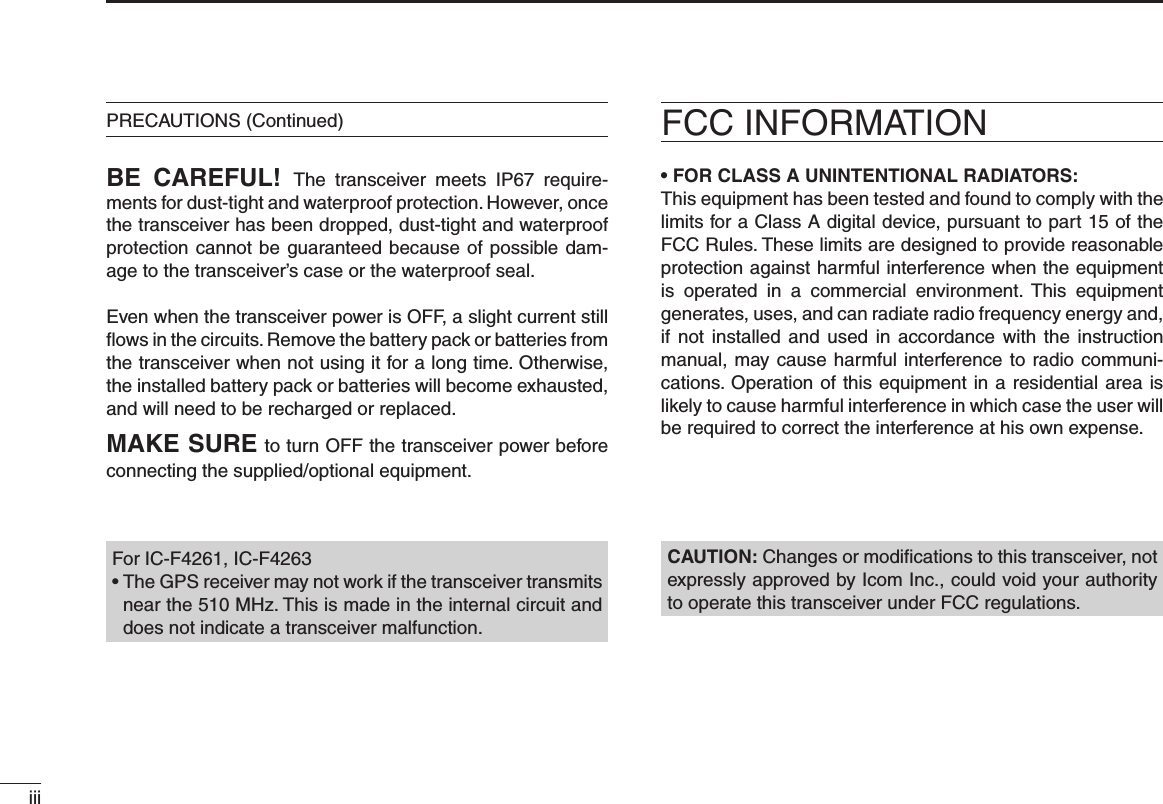 iiiBE  CAREFUL! The  transceiver  meets  IP67  require-ments for dust-tight and waterproof protection. However, once the transceiver has been dropped, dust-tight and waterproof protection cannot be guaranteed because of possible dam-age to the transceiver’s case or the waterproof seal.Even when the transceiver power is OFF, a slight current still ﬂows in the circuits. Remove the battery pack or batteries from the trans ceiver when not using it for a long time. Otherwise, the installed battery pack or batteries will become exhausted, and will need to be recharged or replaced.MAKE SURE to turn OFF the transceiver power before connect ing the supplied/optional equipment.PRECAUTIONS (Continued) FCC INFORMATION• FOR CLASS A UNINTENTIONAL RADIATORS:This equipment has been tested and found to comply with the limits for a Class A digital device, pursuant to part 15 of the FCC Rules. These limits are designed to provide reasonable protection against harmful interference when the equipment is  operated  in  a  commercial  environment.  This  equipment generates, uses, and can radiate radio frequency energy and, if not installed  and  used in accordance  with  the instruction manual, may cause harmful interference to radio communi-cations. Operation of this equipment in a residential area is likely to cause harmful interference in which case the user will be required to correct the interference at his own expense.CAUTION: Changes or modiﬁcations to this transceiver, not expressly approved by Icom Inc., could void your authority to operate this transceiver under FCC regulations.For IC-F4261, IC-F4263•  The GPS receiver may not work if the transceiver transmits near the 510 MHz. This is made in the internal circuit and does not indicate a transceiver malfunction.