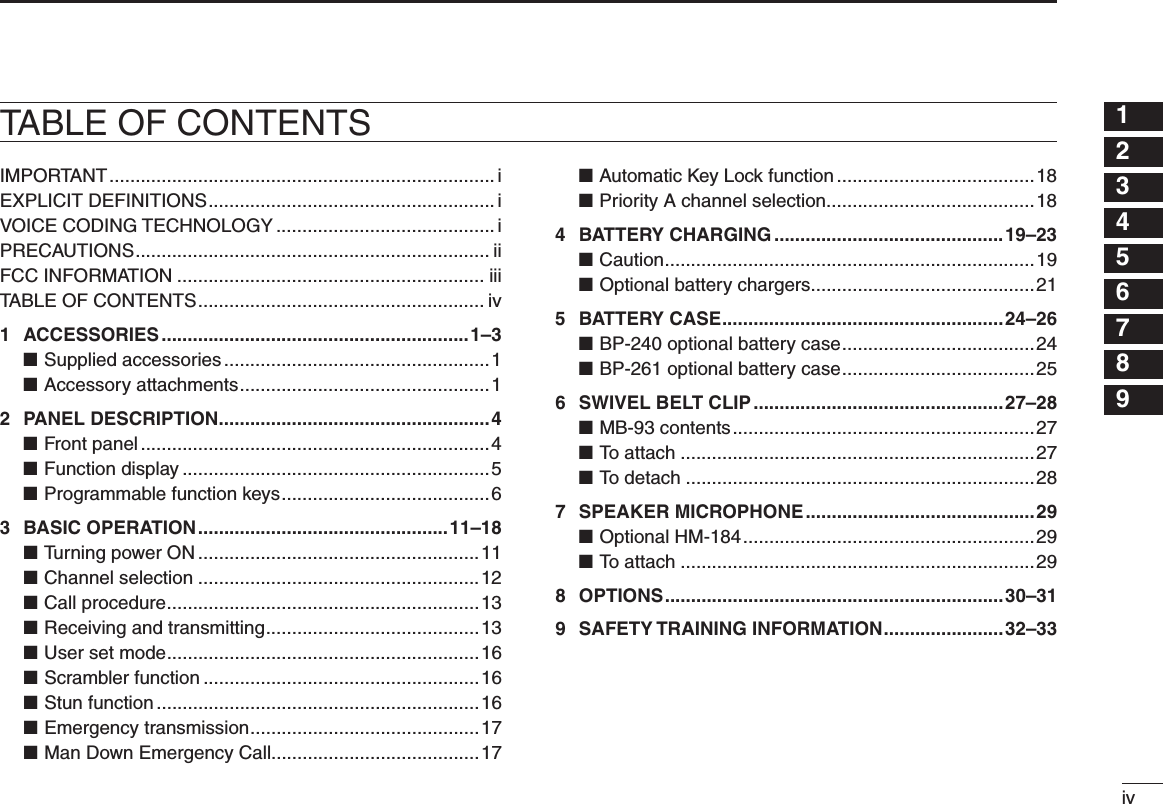 iv12345678910111213141516TABLE OF CONTENTSIMPORTANT .......................................................................... iEXPLICIT DEFINITIONS ....................................................... iVOICE CODING TECHNOLOGY .......................................... iPRECAUTIONS .................................................................... iiFCC INFORMATION ........................................................... iiiTABLE OF CONTENTS ....................................................... iv1  ACCESSORIES ...........................................................1–3Supplied accessories ■ ...................................................1Accessory attachments ■ ................................................12  PANEL DESCRIPTION ....................................................4Front panel ■ ...................................................................4Function display ■ ...........................................................5Programmable function keys ■ ........................................63  BASIC OPERATION ................................................11–18Turning power ON ■ ......................................................11Channel selection ■ ......................................................12Call procedure ■ ............................................................13Receiving and transmitting ■ .........................................13User set mode ■ ............................................................16Scrambler function ■ .....................................................16Stun function ■ ..............................................................16Emergency transmission ■ ............................................17Man Down Emergency Call ■........................................17Automatic Key Lock function ■ ......................................18Priority A channel selection ■ ........................................184  BATTERY CHARGING ............................................19–23Caution ■ .......................................................................19Optional battery chargers ■ ...........................................215  BATTERY CASE ......................................................24–26BP-240 optional battery case ■ .....................................24BP-261 optional battery case ■ .....................................256  SWIVEL BELT CLIP ................................................27–28MB-93 contents ■ ..........................................................27To attach ■ ....................................................................27To detach ■ ...................................................................287  SPEAKER MICROPHONE ............................................29Optional HM-184 ■ ........................................................29To attach ■ ....................................................................298  OPTIONS .................................................................30–319  SAFETY TRAINING INFORMATION .......................32–33