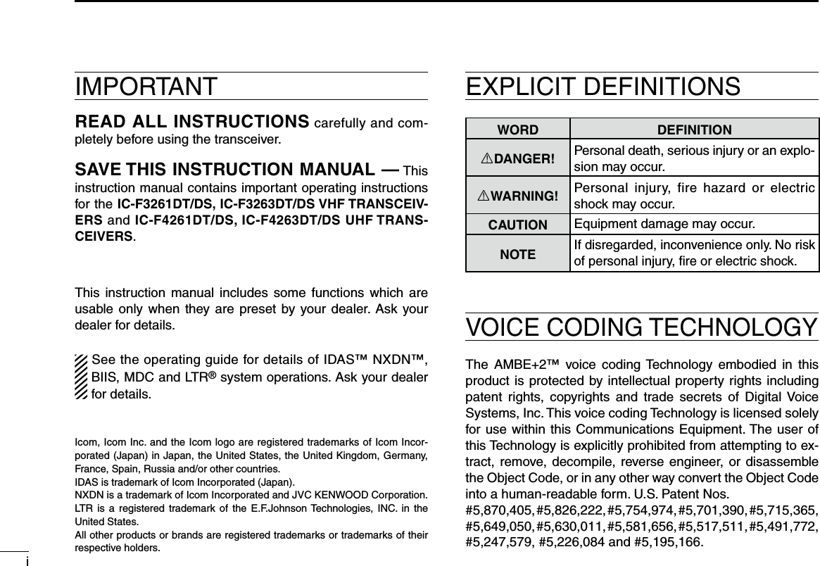 iIMPORTANTREAD ALL INSTRUCTIONS carefully and com-pletely before using the transceiver.SAVE THIS INSTRUCTION MANUAL — This instruction manual contains important oper ating instructions for the IC-F3261DT/DS, IC-F3263DT/DS VHF TRANSCEIV-ERS and IC-F4261DT/DS, IC-F4263DT/DS UHF TRANS-CEIVERS.This instruction  manual includes some functions which are usable only when  they are preset  by your dealer. Ask your dealer for details.See the operating guide for details of IDAS™ NXDN™, BIIS, MDC and LTR® system operations. Ask your dealer for details.WORD DEFINITIONRDANGER! Personal death, serious injury or an explo-sion may occur.RWARNING! Personal  injury,  fire  hazard  or  electric shock may occur.CAUTION Equipment damage may occur.NOTEIf disregarded, inconvenience only. No risk of personal injury, ﬁre or electric shock.Icom, Icom Inc. and the Icom logo are registered trademarks of Icom Incor-porated (Japan) in Japan, the United States, the United Kingdom, Germany, France, Spain, Russia and/or other countries.IDAS is trademark of Icom Incorporated (Japan).NXDN is a trademark of Icom Incorporated and JVC KENWOOD Corporation.LTR  is  a registered trademark  of  the  E.F.Johnson Technologies, INC.  in  the United States.All other products or brands are registered trademarks or trademarks of their respective holders.VOICE CODING TECHNOLOGYEXPLICIT DEFINITIONSThe  AMBE+2™  voice coding Technology  embodied  in  this product is protected by intellectual property rights including patent  rights,  copyrights  and  trade  secrets  of  Digital Voice Systems, Inc. This voice coding Technology is licensed solely for use within this Communications Equipment. The user of this Technology is explicitly prohibited from attempting to ex-tract, remove, decompile, reverse engineer, or disassemble the Object Code, or in any other way convert the Object Code into a human-readable form. U.S. Patent Nos.#5,870,405, #5,826,222, #5,754,974, #5,701,390, #5,715,365, #5,649,050, #5,630,011, #5,581,656, #5,517,511, #5,491,772, #5,247,579, #5,226,084 and #5,195,166.