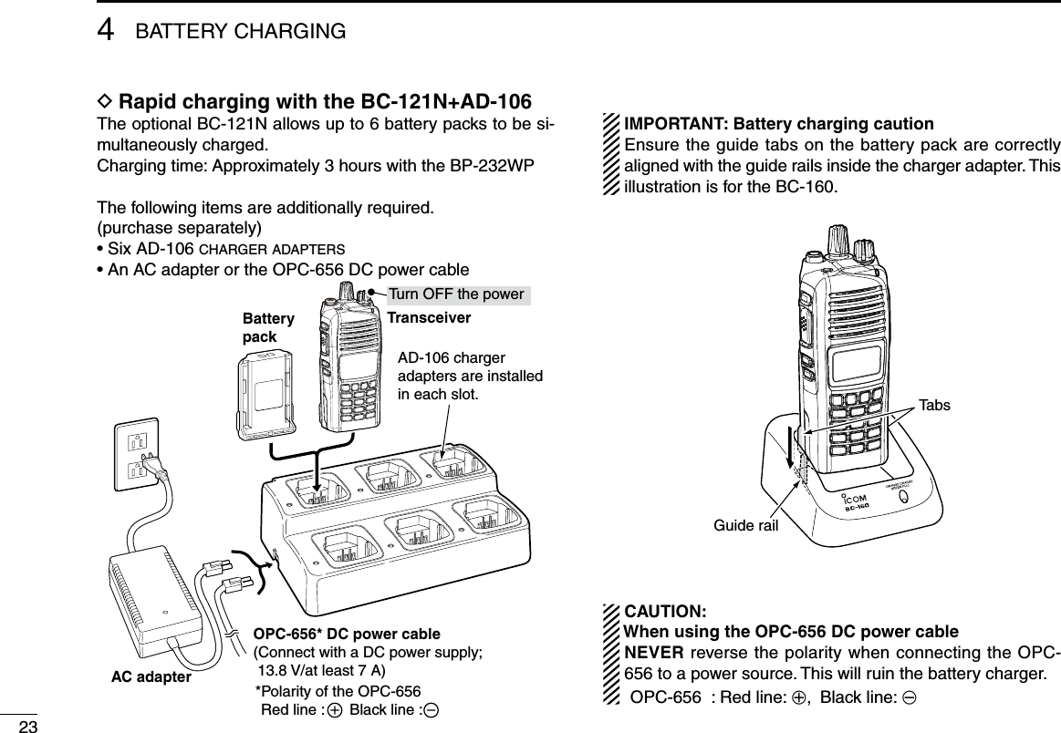 4BATTERY CHARGING23Rapid charging with the BC-121N+AD-106 DThe optional BC-121N allows up to 6 battery packs to be si-multaneously charged.Charging time: Approximately 3 hours with the BP-232WPThe following items are additionally required. (purchase separately)• Six AD-106 c h a r g e r  a d a p t e r s•  An AC adapter or the OPC-656 DC power cableTransceiverBatterypackAD-106 chargeradapters are installedin each slot.Tu rn OFF the powerOPC-656* DC power cable(Connect with a DC power supply;  13.8 V/at least 7 A)*Polarity of the OPC-656Red line :      Black line :AC adapter IMPORTANT: Battery charging caution  Ensure the guide tabs on the battery pack are correctly aligned with the guide rails inside the charger adapter. This illustration is for the BC-160.Guide railTabs  CAUTION: When using the OPC-656 DC power cable   NEVER reverse the polarity when connecting the OPC-656 to a power source. This will ruin the battery charger.  OPC-656  : Red line: +, Black line: _