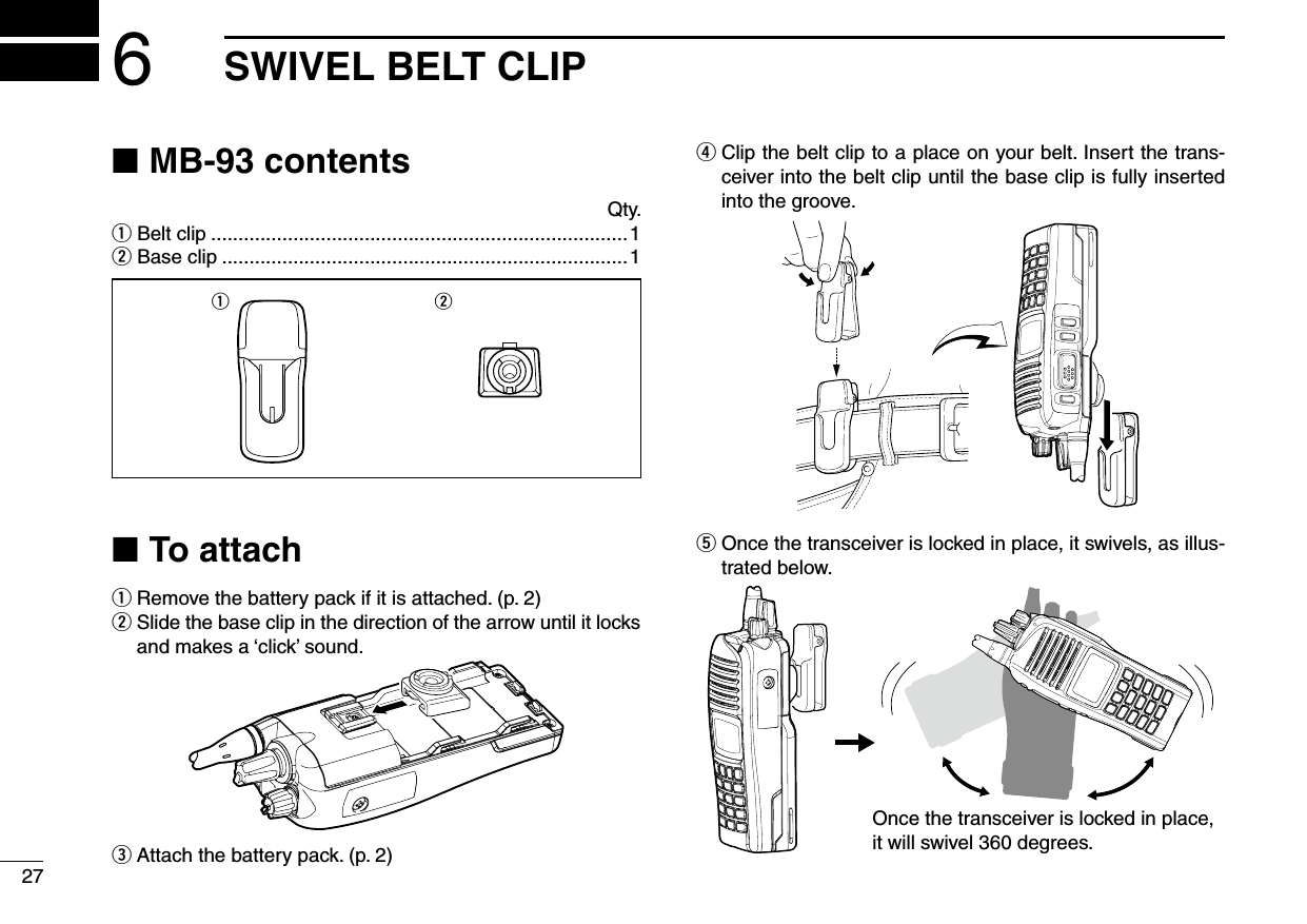 6SWIVEL BELT CLIP27MB-93 contents ■  Qty.q Belt clip ............................................................................1w Base clip ..........................................................................1q wTo attach ■q  Remove the battery pack if it is attached. (p. 2)w  Slide the base clip in the direction of the arrow until it locks and makes a ‘click’ sound.e  Attach the battery pack. (p. 2)r  Clip the belt clip to a place on your belt. Insert the trans-ceiver into the belt clip until the base clip is fully inserted into the groove.t  Once the transceiver is locked in place, it swivels, as illus-trated below.Once the transceiver is locked in place,it will swivel 360 degrees.