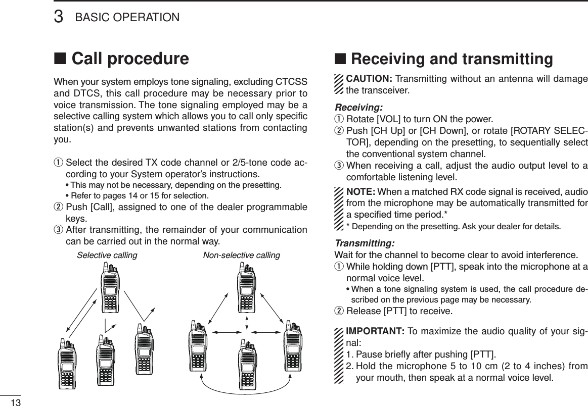 Call procedure ■When your system employs tone signaling, excluding CTCSS and DTCS, this call procedure may be necessary prior to voice transmission. The tone signaling employed may be a selective calling system which allows you to call only speciﬁc station(s) and prevents unwanted stations from contacting you.q  Select the desired TX code channel or 2/5-tone code ac-cording to your System operator’s instructions.  • This may not be necessary, depending on the presetting.  • Refer to pages 14 or 15 for selection.w  Push [Call], assigned to one of the dealer programmable keys.e  After transmitting, the remainder of your communication can be carried out in the normal way.Selective calling Non-selective calling■ Receiving and transmitting  CAUTION: Transmitting without an antenna will damage the transceiver. Receiving:q Rotate [VOL] to turn ON the power.w  Push [CH Up] or [CH Down], or rotate [ROTARY SELEC-TOR], depending on the presetting, to sequentially select the conventional system channel.e  When receiving a call, adjust the audio output level to a comfortable listening level.NOTE: When a matched RX code signal is received, audio from the microphone may be automatically transmitted for a specied time period.** Depending on the presetting. Ask your dealer for details.Transmitting:Wait for the channel to become clear to avoid interference.q  While holding down [PTT], speak into the microphone at a normal voice level.  •  When a tone signaling system is used, the call procedure de-scribed on the previous page may be necessary.w Release [PTT] to receive.  IMPORTANT: To maximize the audio quality of your sig-nal: 1. Pause brieﬂy after pushing [PTT]. 2.  Hold the microphone 5 to 10 cm (2 to 4 inches) from your mouth, then speak at a normal voice level.3BASIC OPERATION13