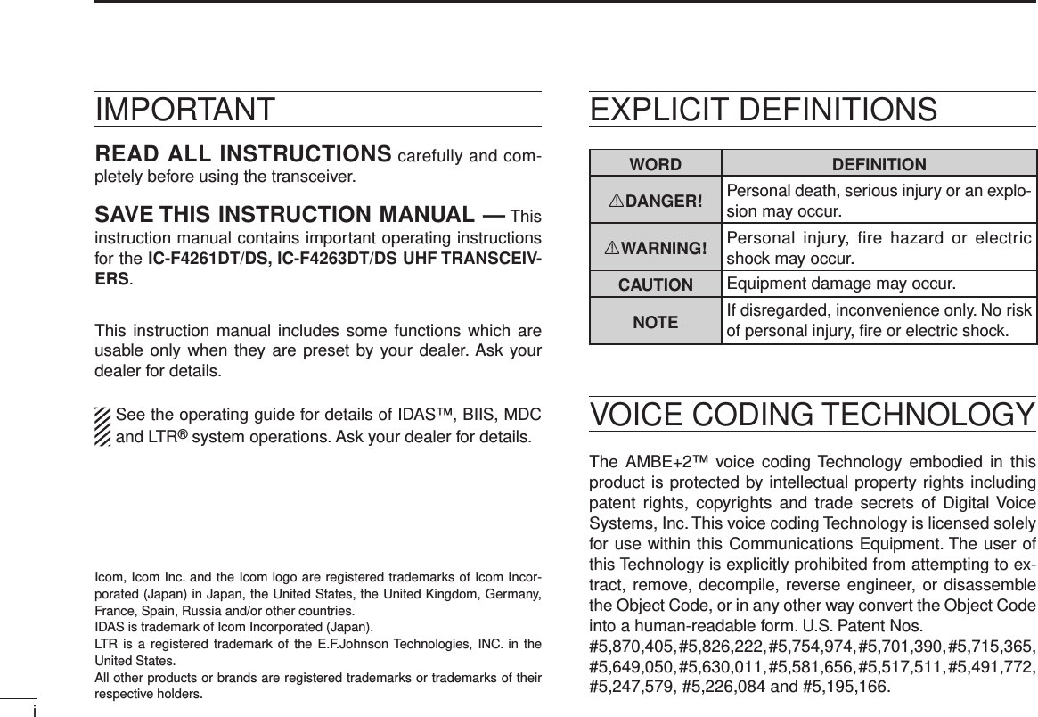 iIMPORTANTREAD ALL INSTRUCTIONS carefully and com-pletely before using the transceiver.SAVE THIS INSTRUCTION MANUAL — This instruction manual contains important oper ating instructions for the IC-F4261DT/DS, IC-F4263DT/DS UHF TRANSCEIV-ERS.This instruction  manual includes some functions which are usable only when they are preset by your dealer. Ask your dealer for details.See the operating guide for details of IDAS™, BIIS, MDC and LTR® system operations. Ask your dealer for details.WORD DEFINITIONRDANGER! Personal death, serious injury or an explo-sion may occur.RWARNING! Personal  injury,  fire hazard or  electric shock may occur.CAUTION Equipment damage may occur.NOTEIf disregarded, inconvenience only. No risk of personal injury, ﬁre or electric shock.Icom, Icom Inc. and the Icom logo are registered trademarks of Icom Incor-porated (Japan) in Japan, the United States, the United Kingdom, Germany, France, Spain, Russia and/or other countries.IDAS is trademark of Icom Incorporated (Japan).LTR  is  a registered trademark of  the  E.F.Johnson Technologies, INC.  in  the United States.All other products or brands are registered trademarks or trademarks of their respective holders.VOICE CODING TECHNOLOGYEXPLICIT DEFINITIONSThe  AMBE+2™  voice  coding Technology  embodied  in  this product is protected by intellectual property rights including patent  rights,  copyrights  and  trade  secrets  of  Digital Voice Systems, Inc. This voice coding Technology is licensed solely for use within this Communications Equipment. The user of this Technology is explicitly prohibited from attempting to ex-tract, remove, decompile, reverse engineer, or disassemble the Object Code, or in any other way convert the Object Code into a human-readable form. U.S. Patent Nos.#5,870,405, #5,826,222, #5,754,974, #5,701,390, #5,715,365, #5,649,050, #5,630,011, #5,581,656, #5,517,511, #5,491,772, #5,247,579, #5,226,084 and #5,195,166.