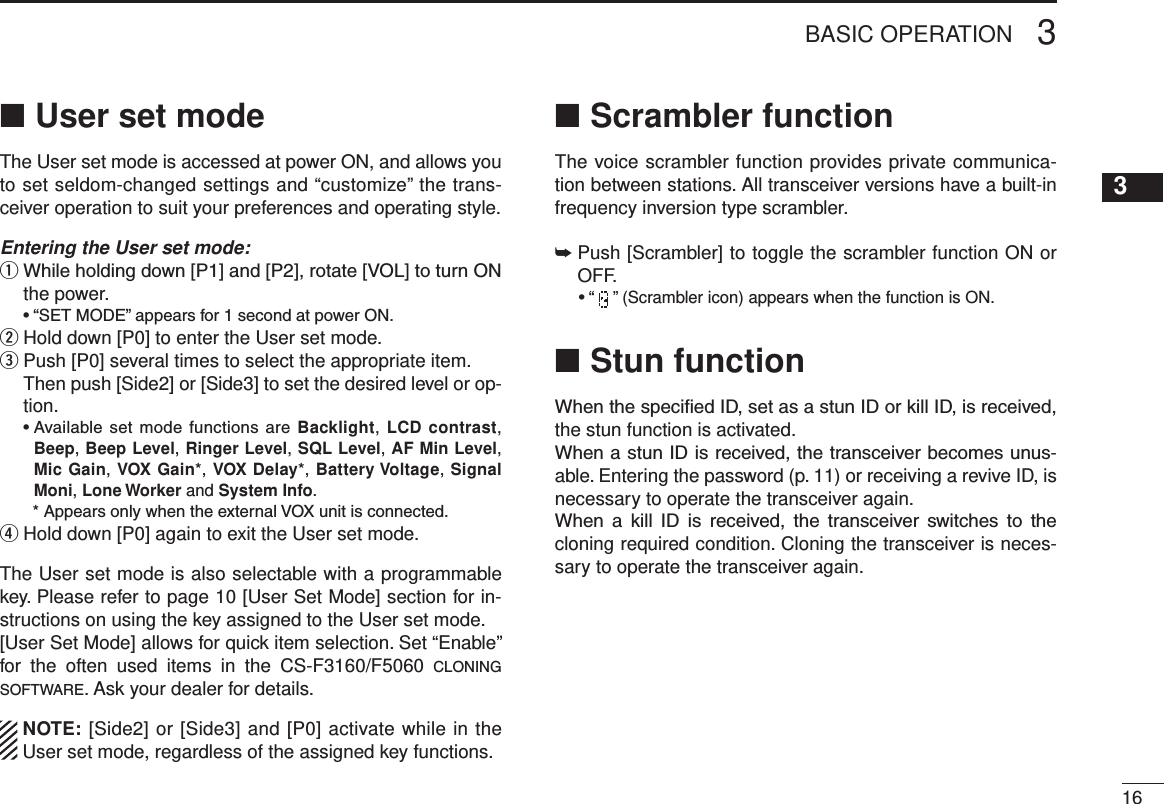 163BASIC OPERATIONUser set mode ■The User set mode is accessed at power ON, and allows you to set seldom-changed settings and “customize” the trans-ceiver operation to suit your preferences and operating style.Entering the User set mode:q  While holding down [P1] and [P2], rotate [VOL] to turn ON the power.  • “SET MODE” appears for 1 second at power ON.w Hold down [P0] to enter the User set mode. e  Push [P0] several times to select the appropriate item.   Then push [Side2] or [Side3] to set the desired level or op-tion.  •  Available  set mode functions  are Backlight, LCD contrast, Beep, Beep Level, Ringer Level, SQL Level, AF Min Level, Mic Gain, VOX Gain*, VOX Delay*, Battery Voltage, Signal Moni, Lone Worker and System Info.    * Appears only when the external VOX unit is connected.r  Hold down [P0] again to exit the User set mode.The User set mode is also selectable with a programmable key. Please refer to page 10 [User Set Mode] section for in-structions on using the key assigned to the User set mode.[User Set Mode] allows for quick item selection. Set “Enable” for  the  often  used  items  in  the  CS-F3160/F5060  c l o n i n g  s o f t w a r e . Ask your dealer for details.  NOTE: [Side2] or [Side3] and [P0] activate while in the User set mode, regardless of the assigned key functions.Scrambler function ■The voice scrambler function provides private communica-tion between stations. All transceiver versions have a built-in frequency inversion type scrambler.➥  Push [Scrambler] to toggle the scrambler function ON or OFF.  • “   ” (Scrambler icon) appears when the function is ON.Stun function ■When the specied ID, set as a stun ID or kill ID, is received, the stun function is activated.When a stun ID is received, the transceiver becomes unus-able. Entering the password (p. 11) or receiving a revive ID, is necessary to operate the transceiver again.When  a  kill  ID  is  received,  the  transceiver  switches  to  the cloning required condition. Cloning the transceiver is neces-sary to operate the transceiver again.12345678910111213141516