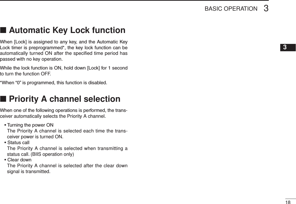 183BASIC OPERATION12345678910111213141516Automatic Key Lock function ■When [Lock] is assigned to any key, and the Automatic Key Lock timer is preprogrammed*, the key lock function can be automatically turned ON after the speciﬁed time period has passed with no key operation.While the lock function is ON, hold down [Lock] for 1 second to turn the function OFF.*When “0” is programmed, this function is disabled.Priority A channel selection ■When one of the following operations is performed, the trans-ceiver automatically selects the Priority A channel.• Turning the power ON   The Priority A channel is selected each time the trans-ceiver power is turned ON.• Status call   The Priority A channel is selected when transmitting a status call. (BIIS operation only)• Clear down   The Priority A channel is selected after the clear down signal is transmitted.