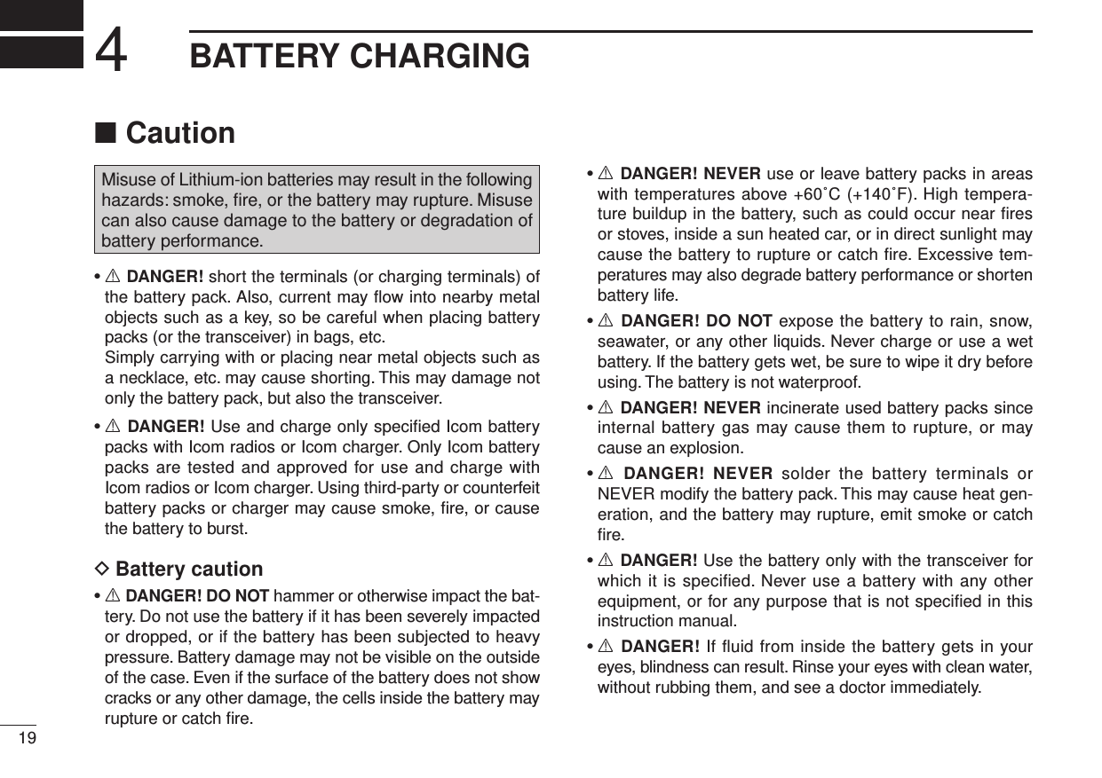 Caution ■Misuse of Lithium-ion batteries may result in the following hazards: smoke, ﬁre, or the battery may rupture. Misuse can also cause damage to the battery or degradation of battery performance.•  R DANGER! short the terminals (or charging terminals) of the battery pack. Also, current may ﬂow into nearby metal objects such as a key, so be careful when placing battery packs (or the transceiver) in bags, etc.   Simply carrying with or placing near metal objects such as a necklace, etc. may cause shorting. This may damage not only the battery pack, but also the transceiver.•  R DANGER! Use and charge only speciﬁed Icom battery packs with Icom radios or Icom charger. Only Icom battery packs are tested and approved for use and charge with Icom radios or Icom charger. Using third-party or counterfeit battery packs or charger may cause smoke, ﬁre, or cause the battery to burst.Battery caution D•  R DANGER! DO NOT hammer or otherwise impact the bat-tery. Do not use the battery if it has been severely impacted or dropped, or if the battery has been subjected to heavy pressure. Battery damage may not be visible on the outside of the case. Even if the surface of the battery does not show cracks or any other damage, the cells inside the battery may rupture or catch ﬁre.•  R DANGER! NEVER use or leave battery packs in areas with temperatures above +60˚C (+140˚F). High tempera-ture buildup in the battery, such as could occur near ﬁres or stoves, inside a sun heated car, or in direct sunlight may cause the battery to rupture or catch ﬁre. Excessive tem-peratures may also degrade battery performance or shorten battery life.•  R DANGER! DO NOT expose the battery to rain, snow, seawater, or any other liquids. Never charge or use a wet battery. If the battery gets wet, be sure to wipe it dry before using. The battery is not waterproof.•  R DANGER! NEVER incinerate used battery packs since internal battery gas may cause them to rupture, or may cause an explosion.•  R  DANGER!  NEVER  solder  the  battery  terminals  or NEVER modify the battery pack. This may cause heat gen-eration, and the battery may rupture, emit smoke or catch ﬁre.•  R DANGER! Use the battery only with the transceiver for which it is speciﬁed. Never use a battery with any other equipment, or for any purpose that is not speciﬁed in this instruction manual.•  R DANGER! If ﬂuid from inside the battery gets in your eyes, blindness can result. Rinse your eyes with clean water, without rubbing them, and see a doctor immediately.194BATTERY CHARGING