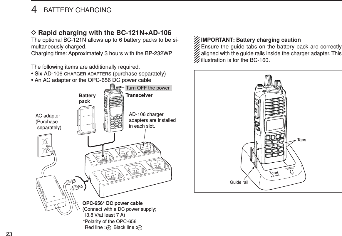 4BATTERY CHARGING23Rapid charging with the BC-121N+AD-106 DThe optional BC-121N allows up to 6 battery packs to be si-multaneously charged.Charging time: Approximately 3 hours with the BP-232WPThe following items are additionally required.• Six AD-106 c h a r g e r  a d a p t e r s  (purchase separately)•  An AC adapter or the OPC-656 DC power cableTransceiverBatterypackAD-106 chargeradapters are installedin each slot.AC adapter(Purchase separately)Turn OFF the powerOPC-656* DC power cable(Connect with a DC power supply;  13.8 V/at least 7 A)*Polarity of the OPC-656Red line :      Black line : IMPORTANT: Battery charging caution  Ensure the guide tabs on the battery pack are correctly aligned with the guide rails inside the charger adapter. This illustration is for the BC-160.Guide railTabs