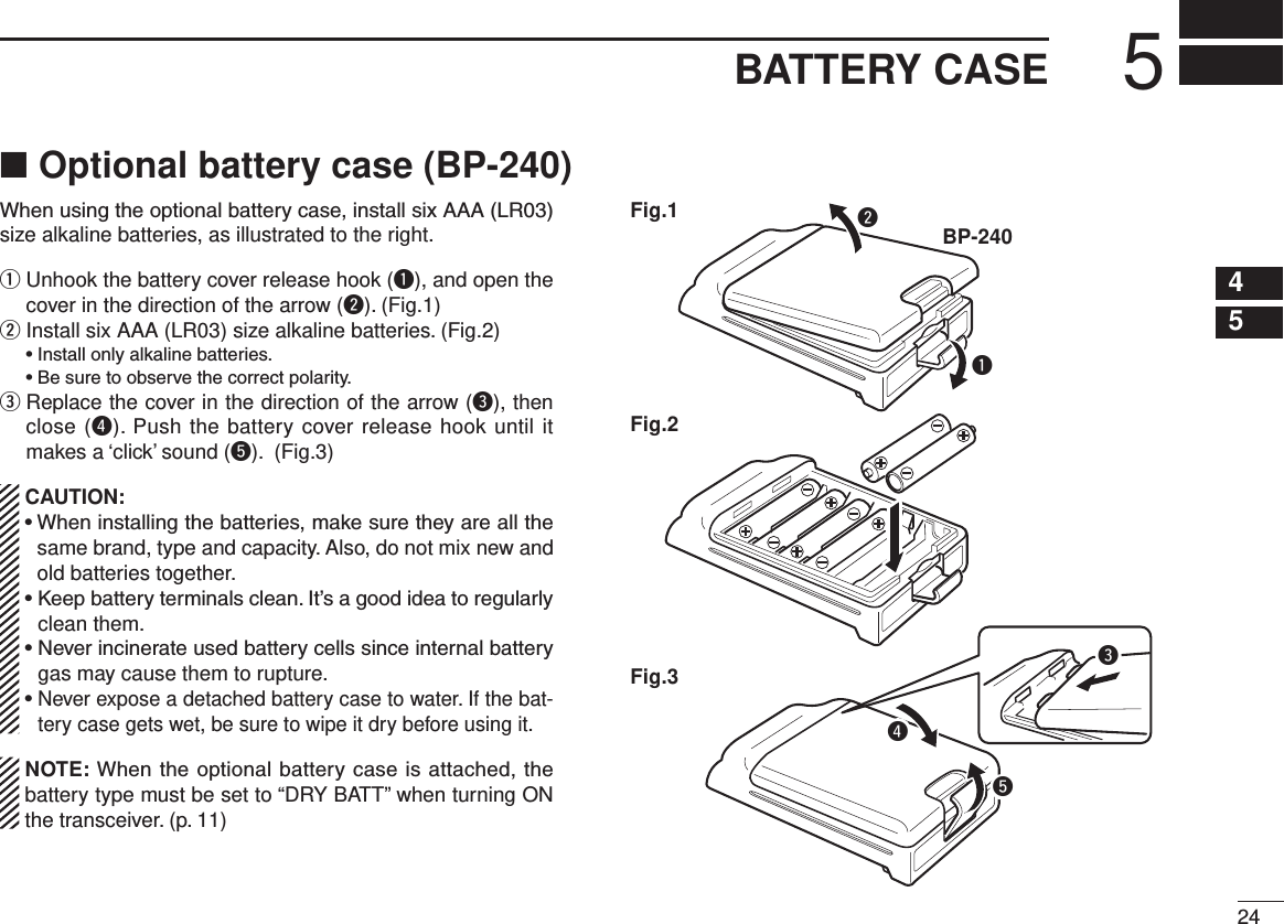 245BATTERY CASE12345678910111213141516Optional battery case (BP-240) ■When using the optional battery case, install six AAA (LR03) size alkaline batteries, as illustrated to the right.q  Unhook the battery cover release hook (q), and open the cover in the direction of the arrow (w). (Fig.1)w  Install six AAA (LR03) size alkaline batteries. (Fig.2)  • Install only alkaline batteries.  • Be sure to observe the correct polarity.e  Replace the cover in the direction of the arrow (e), then close (r). Push the battery cover release hook until it makes a ‘click’ sound (t). (Fig.3) CAUTION: •  When installing the batteries, make sure they are all the same brand, type and capacity. Also, do not mix new and old batteries together. •  Keep battery terminals clean. It’s a good idea to regularly clean them. •  Never incinerate used battery cells since internal battery gas may cause them to rupture. •  Never expose a detached battery case to water. If the bat-tery case gets wet, be sure to wipe it dry before using it.  NOTE: When the optional battery case is attached, the battery type must be set to “DRY BATT” when turning ON the transceiver. (p. 11)qBP-240wFig.1Fig.2Fig.3 ert