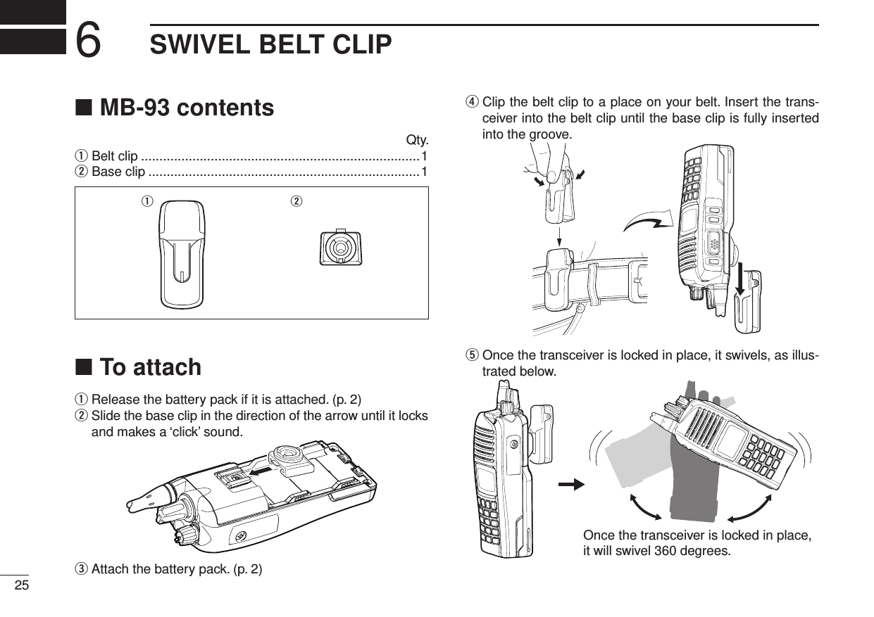 6SWIVEL BELT CLIP25MB-93 contents ■  Qty.q Belt clip ............................................................................1w Base clip ..........................................................................1q wTo attach ■q  Release the battery pack if it is attached. (p. 2)w  Slide the base clip in the direction of the arrow until it locks and makes a ‘click’ sound.e  Attach the battery pack. (p. 2)r  Clip the belt clip to a place on your belt. Insert the trans-ceiver into the belt clip until the base clip is fully inserted into the groove.t  Once the transceiver is locked in place, it swivels, as illus-trated below.Once the transceiver is locked in place,it will swivel 360 degrees.