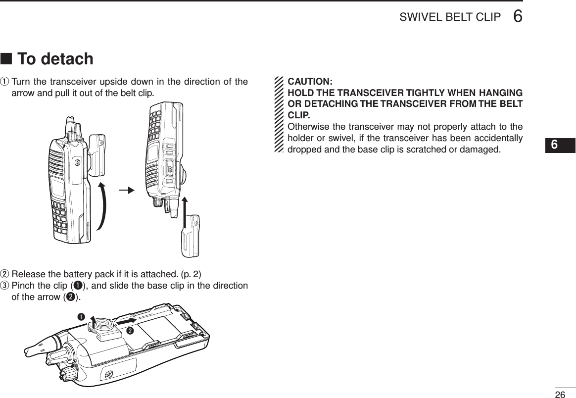 266SWIVEL BELT CLIP12345678910111213141516To detach ■q  Turn the transceiver upside down in the direction of the arrow and pull it out of the belt clip.w  Release the battery pack if it is attached. (p. 2)e  Pinch the clip (q), and slide the base clip in the direction of the arrow (w).wqCAUTION:HOLD THE TRANSCEIVER TIGHTLY WHEN HANGING OR DETACHING THE TRANSCEIVER FROM THE BELT CLIP.Otherwise the transceiver may not properly attach to the holder or swivel, if the transceiver has been accidentally dropped and the base clip is scratched or damaged.