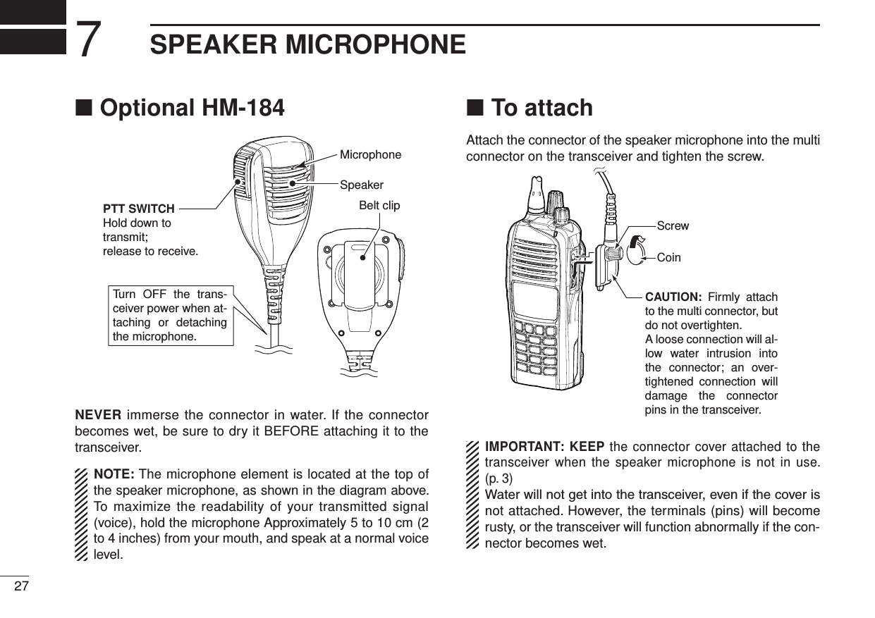  Optional HM-184 ■Turn OFF  the  trans-ceiver power when at-taching  or  detaching the microphone.SpeakerBelt clipMicrophonePTT SWITCHHold down to transmit;release to receive.NEVER immerse the connector in water. If the connector becomes wet, be sure to dry it BEFORE attaching it to the transceiver.NOTE: The microphone element is located at the top of the speaker microphone, as shown in the diagram above. To maximize the readability of your transmitted signal (voice), hold the microphone Approximately 5 to 10 cm (2 to 4 inches) from your mouth, and speak at a normal voice level.To attach ■Attach the connector of the speaker microphone into the multi connector on the transceiver and tighten the screw.CAUTION:  Firmly  attach to the multi connector, but do not overtighten.A loose connection will al-low  water  intrusion  into the  connector;  an  over-tightened  connection  will damage  the  connector pins in the transceiver.CoinScrewIMPORTANT: KEEP the connector cover attached to the transceiver when the speaker microphone is not in use. (p. 3)Water will not get into the transceiver, even if the cover is not attached. However, the terminals (pins) will become rusty, or the transceiver will function abnormally if the con-nector becomes wet.277SPEAKER MICROPHONE