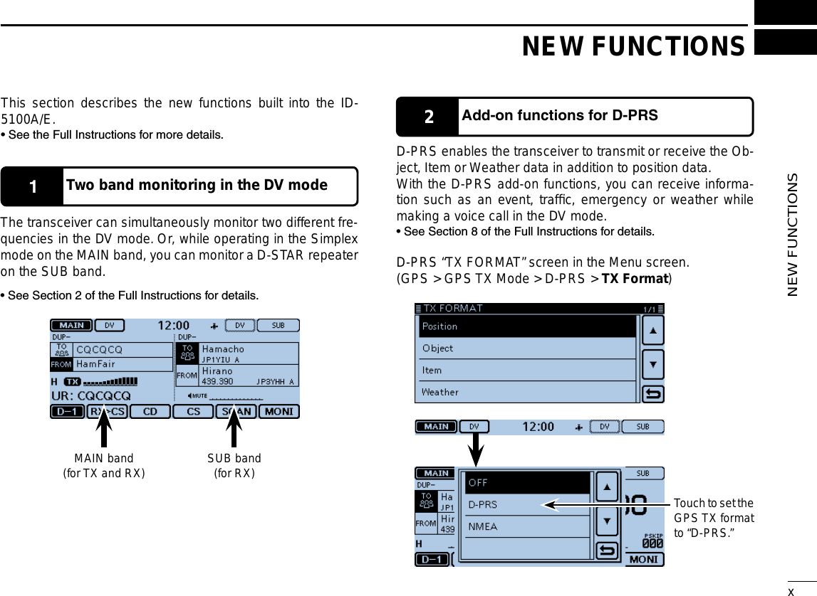 New2001xNEW FUNCTIONSNew2001NEW FUNCTIONS1Two band monitoring in the DV mode2Add-onfunctionsforD-PRSThis section describes the new functions built into the ID-5100A/E.• See the Full Instructions for more details.The transceiver can simultaneously monitor two different fre-quencies in the DV mode. Or, while operating in the Simplex mode on the MAIN band, you can monitor a D-STAR repeater on the SUB band.• See Section 2 of the Full Instructions for details.D-PRS enables the transceiver to transmit or receive the Ob-ject, Item or Weather data in addition to position data.With the D-PRS add-on functions, you can receive informa-tion such as an event, trafﬁc, emergency or weather while making a voice call in the DV mode.• See Section 8 of the Full Instructions for details.D-PRS “TX FORMAT” screen in the Menu screen.(GPS &gt; GPS TX Mode &gt; D-PRS &gt; TX Format)MAIN band(for TX and RX)Touch to set the GPS TX format to “D-PRS.”SUB band(for RX)