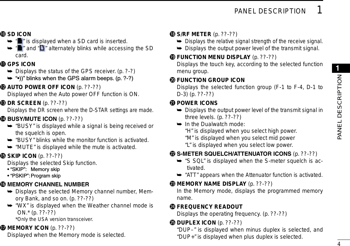New200141PANEL DESCRIPTION1PANEL DESCRIPTION!0 SD ICON“ ➥” is displayed when a SD card is inserted. “ ➥” and “ ” alternately blinks while accessing the SD card.!1 GPS ICONDisplays the status of the GPS receiver. (p. ?-?) ➥“•))” blinks when the GPS alarm beeps. (p. ?-?) ➥!2 AUTO POWER OFF ICON (p. ??-??)  Displayed when the Auto power OFF function is ON.!3 DR SCREEN (p. ??-??)  Displays the DR screen where the D-STAR settings are made.!4BUSY/MUTEICON (p. ??-??) “BUSY” is displayed while a signal is being received or  ➥the squelch is open. “BUSY” blinks while the monitor function is activated. ➥ “MUTE” is displayed while the mute is activated. ➥!5 SKIP ICON (p. ??-??)  Displays the selected Skip function.  • “SKIP”:  Memory skip  • “PSKIP”: Program skip!6MEMORYCHANNELNUMBER Displays the selected Memory channel number, Mem- ➥ory Bank, and so on. (p. ??-??)“ WX” is displayed when the Weather channel mode is  ➥ON.* (p. ??-??)  *Only the USA version transceiver.!7 MEMORY ICON (p. ??-??)  Displayed when the Memory mode is selected.!8 S/RF METER (p. ??-??) Displays the relative signal strength of the receive signal. ➥ Displays the output power level of the transmit signal. ➥!9 FUNCTION MENU DISPLAY (p. ??-??)  Displays the touch key, according to the selected function menu group.@0 FUNCTION GROUP ICON  Displays the selected function group (F-1 to F-4, D-1 to D-3) (p. ??-??)@1 POWER ICONS Displays the output power level of the transmit signal in  ➥three levels. (p. ??-??) In the Dualwatch mode: ➥  “H” is displayed when you select high power.  “M” is displayed when you select mid power  “L” is displayed when you select low power.@2S-METERSQUELCH/ATTENUATORICONS(p. ??-??)“ S SQL” is displayed when the S-meter squelch is ac- ➥tivated.“ ATT” appears when the Attenuator function is activated. ➥@3 MEMORY NAME DISPLAY (p. ??-??)  In the Memory mode, displays the programmed memory name.@4 FREQUENCY READOUT  Displays the operating frequency. (p. ??-??)@5 DUPLEX ICON (p. ??-??)  “DUP–” is displayed when minus duplex is selected, and “DUP+” is displayed when plus duplex is selected.