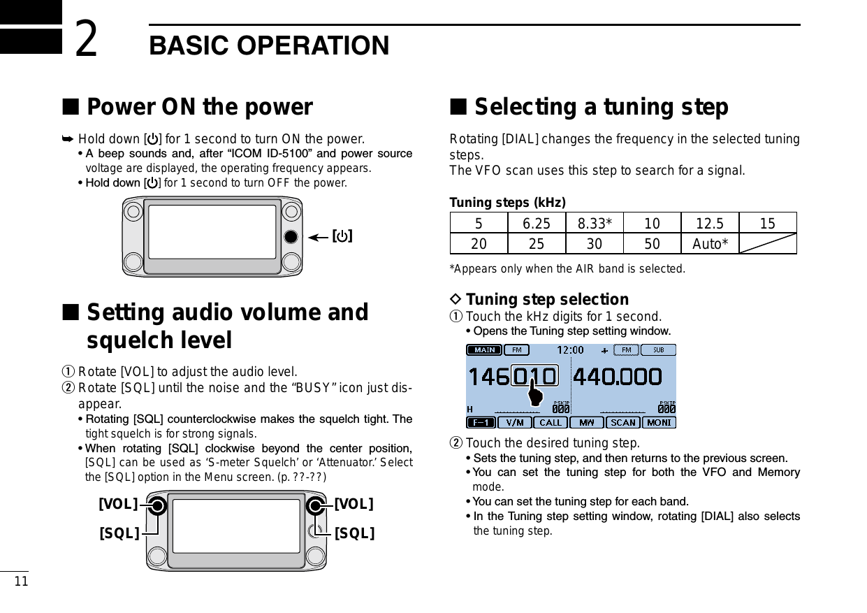 New2001New200111New2001BASICOPERATION2Power ON the power ■Hold down [ ➥] for 1 second to turn ON the power.  •  A  beep  sounds  and,  after  “ICOM  ID-5100”  and  power  source voltage are displayed, the operating frequency appears.  • Hold down [ ] for 1 second to turn OFF the power.[ ] Setting audio volume and  ■squelch levelRotate [VOL] to adjust the audio level. q Rotate [SQL] until the noise and the “BUSY” icon just dis- wappear.  •  Rotating [SQL] counterclockwise makes the squelch tight. The tight squelch is for strong signals.  •  When  rotating  [SQL]  clockwise  beyond  the  center  position, [SQL] can be used as ‘S-meter Squelch’ or ‘Attenuator.’ Select the [SQL] option in the Menu screen. (p. ??-??)[VOL][SQL][VOL][SQL]Selecting a tuning step ■Rotating [DIAL] changes the frequency in the selected tuning steps.The VFO scan uses this step to search for a signal.Tuning steps (kHz)5 6.25 8.33* 10 12.5 1520 25 30 50 Auto**Appears only when the AIR band is selected.Tuning step selection DTouch the kHz digits for 1 second. q  • Opens the Tuning step setting window. Touch the desired tuning step. w  •  Sets the tuning step, and then returns to the previous screen.  •  You  can  set  the  tuning  step  for  both  the  VFO  and  Memory mode.  •  You can set the tuning step for each band.  •  In the Tuning  step setting window, rotating [DIAL]  also selects the tuning step.